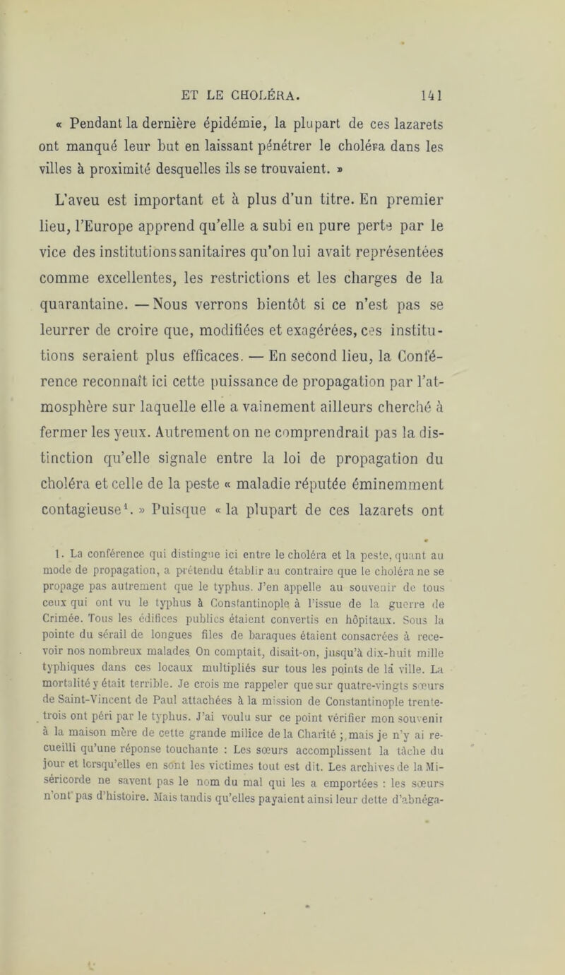 « Pendant la dernière épidémie, la plupart de ces lazarets ont manqué leur but en laissant pénétrer le choléra dans les villes à proximité desquelles ils se trouvaient. » L’aveu est important et à plus d’un titre. En premier lieu, l’Europe apprend qu’elle a subi en pure perte par le vice des institutions sanitaires qu’on lui avait représentées comme excellentes, les restrictions et les charges de la quarantaine. — Nous verrons bientôt si ce n’est pas se leurrer de croire que, modifiées et exagérées, ces institu- tions seraient plus efficaces. — En second lieu, la Confé- rence reconnaît ici cette puissance de propagation par l’at- mosphère sur laquelle elle a vainement ailleurs cherché à fermer les yeux. Autrement on ne comprendrait pas la dis- tinction qu’elle signale entre la loi de propagation du choléra et celle de la peste « maladie réputée éminemment contagieuse1.» Puisque «la plupart de ces lazarets ont 1. La conférence qui distingue ici entre le choléra et la peste, quant au mode de propagation, a prétendu établir au contraire que le choléra ne se propage pas autrement que le typhus. J’en appelle au souvenir de tous ceux qui ont vu le typhus à Constantinople à l’issue de la guerre de Crimée. Tous les édifices publics étaient convertis en hôpitaux. Sous la pointe du sérail de longues files de baraques étaient consacrées à rece- voir nos nombreux malades. On comptait, disait-on, jusqu’à dix-huit mille typhiques dans ces locaux multipliés sur tous les points de là ville. La mortalité y était terrible. Je crois me rappeler que sur quatre-vingts sœurs de Saint-Vincent de Paul attachées à la mission de Constantinople trente- trois ont péri par le typhus. J’ai voulu sur ce point vérifier mon souvenir à la maison mère de cette grande milice delà Charité mais je n’y ai re- cueilli qu’une réponse touchante : Les sœurs accomplissent la tâche du jour et lorsqu’elles en so'nt les victimes tout est dit. Les archives de la Mi- séricorde ne savent pas le nom du mal qui les a emportées : les sœurs n ont pas d histoire. Mais tandis qu’elles payaient ainsi leur dette d’abnéga-