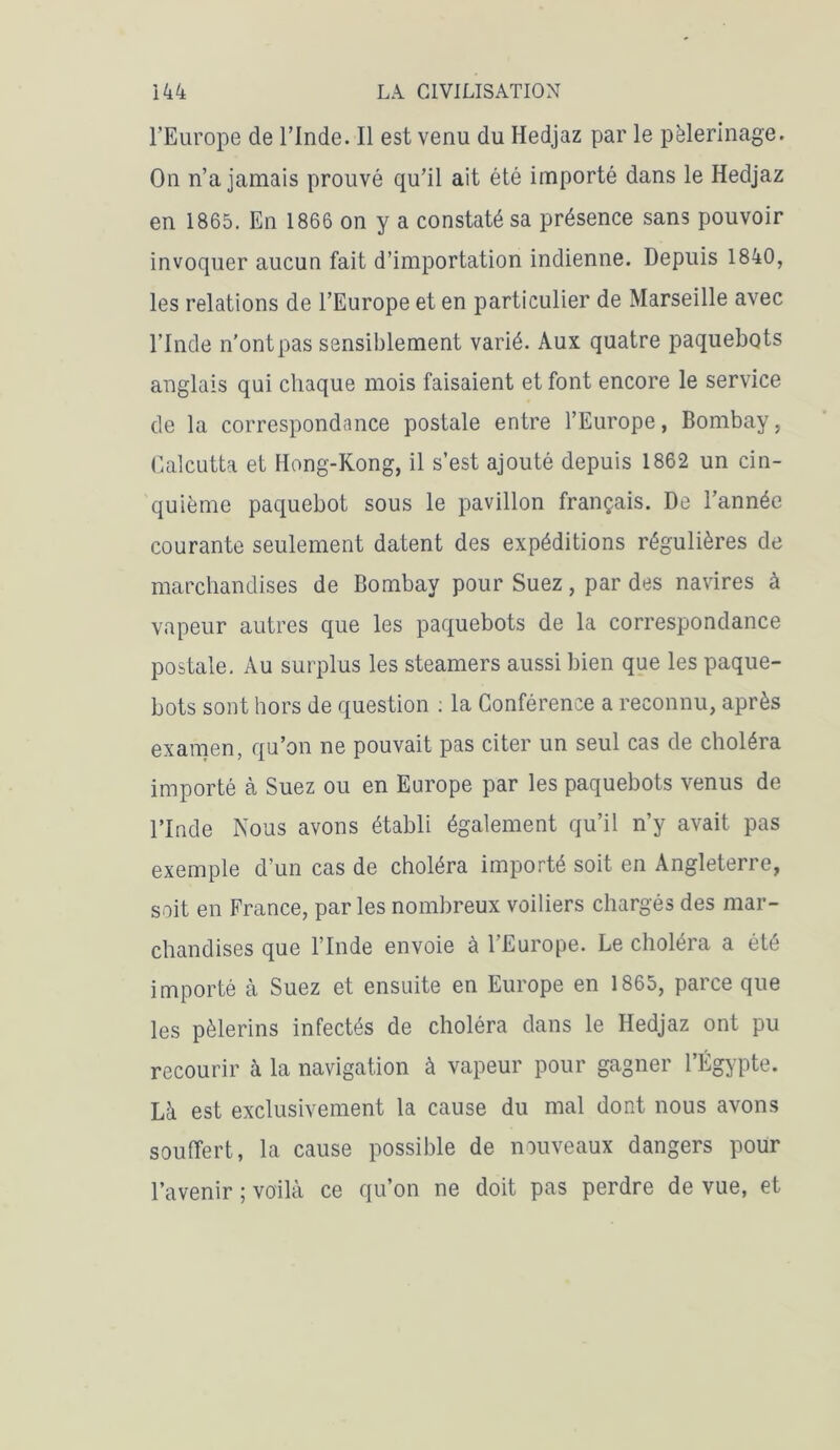 l’Europe de l’Inde. Il est venu du Hedjaz par le pèlerinage. On n’a jamais prouvé qu’il ait été importé dans le Hedjaz en 1865. En 1866 on y a constaté sa présence sans pouvoir invoquer aucun fait d’importation indienne. Depuis 1840, les relations de l’Europe et en particulier de Marseille avec l’Inde n'ont pas sensiblement varié. Aux quatre paquebots anglais qui chaque mois faisaient et font encore le service de la correspondance postale entre l’Europe, Bombay, Calcutta et Hong-Kong, il s’est ajouté depuis 1862 un cin- quième paquebot sous le pavillon français. De l’année courante seulement datent des expéditions régulières de marchandises de Bombay pour Suez, par des navires à vapeur autres que les paquebots de la correspondance postale. Au surplus les steamers aussi bien que les paque- bots sont hors de question : la Conférence a reconnu, après examen, qu’on ne pouvait pas citer un seul cas de choléra importé à Suez ou en Europe par les paquebots venus de l’Inde Nous avons établi également qu’il n’y avait pas exemple d’un cas de choléra importé soit en Angleterre, soit en France, parles nombreux voiliers chargés des mar- chandises que l’Inde envoie à l’Europe. Le choléra a été importé à Suez et ensuite en Europe en 1865, parce que les pèlerins infectés de choléra dans le Hedjaz ont pu recourir à la navigation à vapeur pour gagner l’Égypte. Là est exclusivement la cause du mal dont nous avons souffert, la cause possible de nouveaux dangers pour l’avenir ; voilà ce qu’on ne doit pas perdre de vue, et