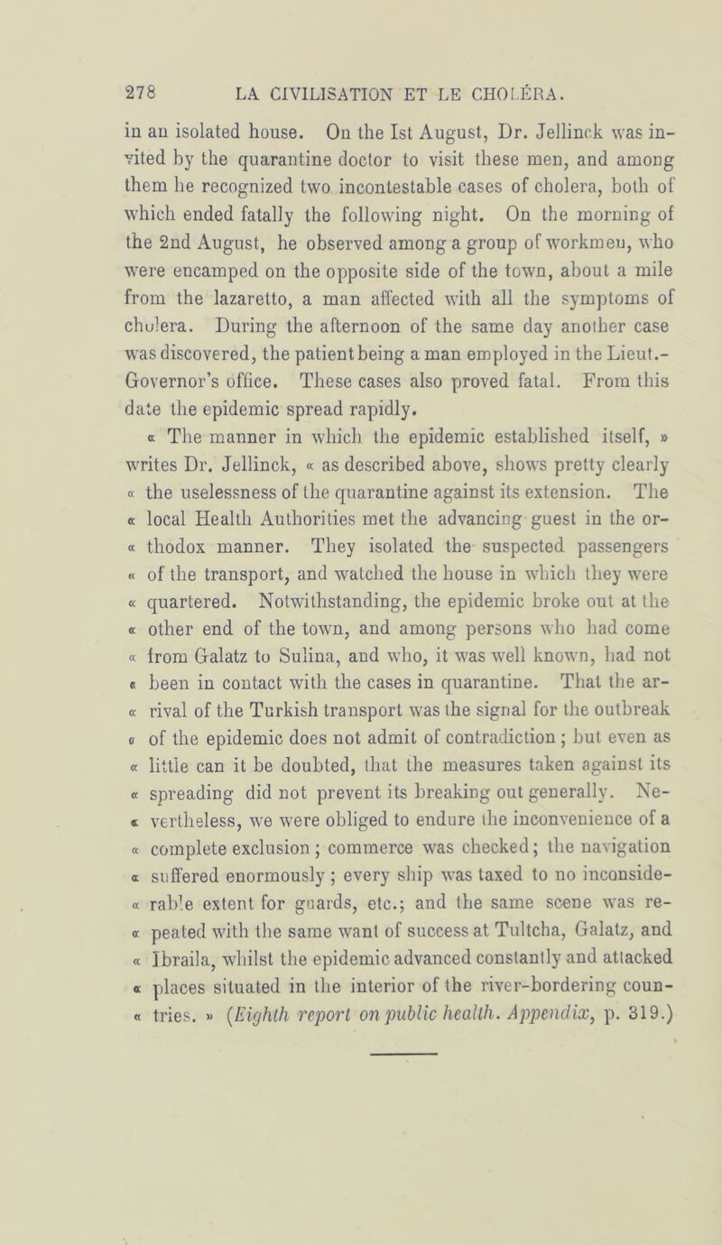 in an isolated house. On the Ist August, Dr. Jellinck was in- vited by the quarantine doctor to visit these men, and amoDg them he recognized two incontestable cases of choiera, both of which ended fatally the following night. On the morning of the 2nd August, he observed among a group of workmeu, who were encamped on the opposite side of the town, about a mile from the lazaretto, a man affected with ail the symptoms of chulera. During the afternoon of the sanie day ariolher case was discovered, the patientbeing a man employed in the Lieut.- Governor’s office. These cases also proved fatal. From this date the épidémie spread rapidly. a The manner in which the épidémie established itself, » writes Dr. Jellinck, « as described above, shows pretty clearly « the uselessness of the quarantine against its extension. The « local Health Autborities met the advancing guest in the or- « thodox manner. They isolated the suspected passengers « of the transport, and watched the house in which they were « quartered. Notwithstanding, the épidémie broke out at the a other end of the town, and among persons who had corne « from Galatz to Sulina, and who, it was well known, bad not « been in contact with the cases in quarantine. That the ar- ec rival of the Turkish transport was the signal for the outbreak a of the épidémie does not admit of contradiction ; but even as « little can it be doubted, that the measures taken against its « spreading did not prevent its breaking out generally. Ne- » vertheless, we were obliged to endure the inconvenience of a « complété exclusion ; commerce was checked; the navigation a suffered enormously ; every ship was taxed to no inconside- « raWe extent for gnards, etc.; and the saine scene was re- « peated with the saine wanl of success at Tultcha, Galatz, and « ïbraila, whilst the épidémie advanced constantly and atlacked « places situated in the interior of the river-bordering coun- « tries. » (Eighth report on public health. Appendix, p. 319.)