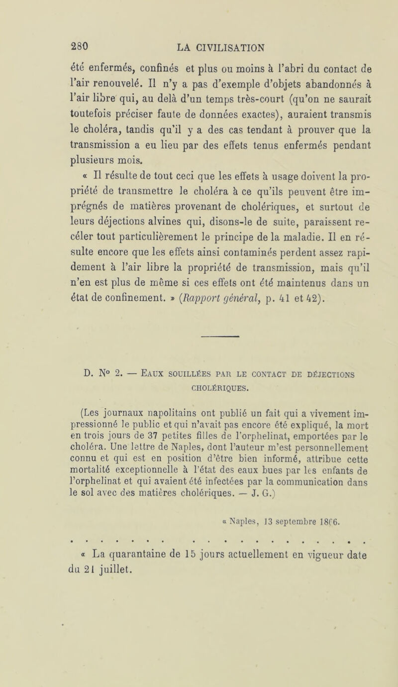 été enfermés, confinés et plus ou moins à l’abri du contact de l’air renouvelé. Il n’y a pas d’exemple d’objets abandonnés à l’air libre qui, au delà d’un temps très-court (qu’on ne saurait toutefois préciser faute de données exactes), auraient transmis le choléra, tandis qu’il y a des cas tendant à prouver que la transmission a eu lieu par des effets tenus enfermés pendant plusieurs mois. « Il résulte de tout ceci que les effets à usage doivent la pro- priété de transmettre le choléra à ce qu’ils peuvent être im- prégnés de matières provenant de cholériques, et surtout de leurs déjections alvines qui, disons-le de suite, paraissent re- céler tout particulièrement le principe de la maladie. Il en ré- sulte encore que les effets ainsi contaminés perdent assez rapi- dement à l’air libre la propriété de transmission, mais qu’il n’en est plus de même si ces effets ont été maintenus dans un état de confinement. » {Rapport général, p. 41 et 42). D. N° 2. — Eaux souillées par le contact de déjections CHOLÉRIQUES. (Les journaux napolitains ont publié un fait qui a vivement im- pressionné le public et qui n’avait pas encore été expliqué, la mort en trois jours de 37 petites filles de l’orphelinat, emportées par le choléra. Une lettre de Naples, dont l’auteur m’est personnellement connu et qui est en position d’être bien informé, attribue cette mortalité exceptionnelle à l’état des eaux bues par les enfants de l’orphelinat et qui avaient été infectées par la communication dans le sol avec des matières cholériques. — J. G.) « Naples, 13 septembre 18C6. « La quarantaine de 15 jours actuellement en vigueur date du 21 juillet.