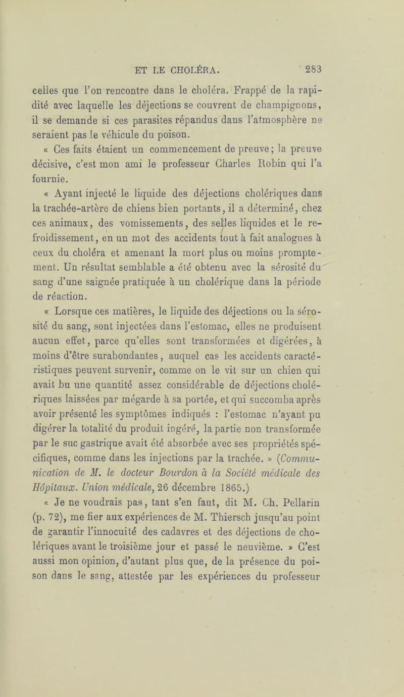 celles que l’on rencontre dans le choléra. Frappé de la rapi- dité avec laquelle les déjections se couvrent de champignons, il se demande si ces parasites répandus dans l’atmosphère ne seraient pas le véhicule du poison. « Ces faits étaient un commencement de preuve; la preuve décisive, c’est mon ami le professeur Charles Robin qui l’a fournie. « Ayant injecté le liquide des déjections cholériques dans la trachée-artère de chiens bien portants, il a déterminé, chez ces animaux, des vomissements, des selles liquides et le re- froidissement, en un mot des accidents tout à fait analogues à ceux du choléra et amenant la mort plus ou moins prompte- ment. Un résultat semblable a été obtenu avec la sérosité du sang d’une saignée pratiquée à un cholérique dans la période de réaction. « Lorsque ces matières, le liquide des déjections ou la séro- sité du sang, sont injectées dans l’estomac, elles ne produisent aucun effet, parce qu’elles sont transformées et digérées, à moins d’être surabondantes, auquel cas les accidents caracté- ristiques peuvent survenir, comme on le vit sur un chien qui avait bu une quantité assez considérable de déjections cholé- riques laissées par mégarde h sa portée, et qui succomba après avoir présenté les symptômes indiqués : l’estomac n’ayant pu digérer la totalité du produit ingéré, la partie non transformée par le suc gastrique avait été absorbée avec ses propriétés spé- cifiques, comme dans les injections par la trachée. » (Commu- nication de M. le docteur Bourdon à la Société médicale des Hôpitaux. Union médicale, 26 décembre 1865.) « Je ne voudrais pas, tant s’en faut, dit M. Ch. Pellarin (p. 72), me fier aux expériences de M. Thiersch jusqu’au point de garantir l’innocuité des cadavres et des déjections de cho- lériques avant le troisième jour et passé le neuvième. » C’est aussi mon opinion, d’autant plus que, de la présence du poi- son dans le sang, attestée par les expériences du professeur