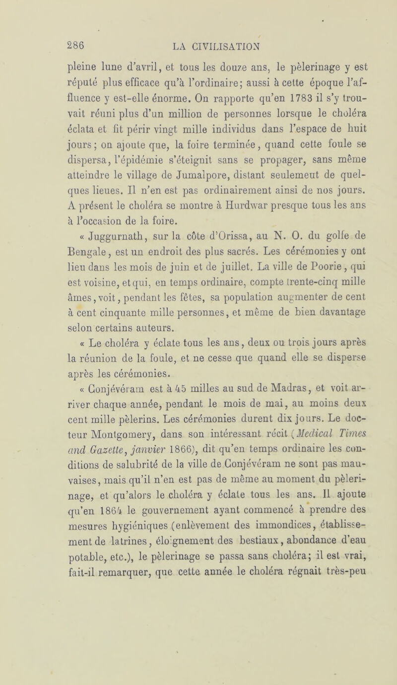 pleine lune d’avril, et tous les douze ans, le pèlerinage y est réputé plus efficace qu’à l’ordinaire; aussi à cette époque l’af- fluence y est-elle énorme. On rapporte qu’en 1783 il s’y trou- vait réuni plus d’un million de personnes lorsque le choléra éclata et fit périr vingt mille individus dans l’espace de huit jours; on ajoute que, la foire terminée, quand cette foule se dispersa, l’épidémie s’éteignit sans se propager, sans même atteindre le village de Jumalpore, distant seulement de quel- ques lieues. Il n’en est pas ordinairement ainsi de nos jours. A présent le choléra se montre à Hurdwar presque tous les ans à l’occasion de la foire. « Juggurnath, sur la côte d’Orissa, au N. O. du golle de Bengale, est un endroit des plus sacrés. Les cérémonies y ont lieu dans les mois de juin et de juillet. La ville de Poorie, qui est voisine, et qui, en temps ordinaire, compte trente-cinq mille âmes,voit, pendant les fêtes, sa population augmenter de cent à cent cinquante mille personnes, et même de bien davantage selon certains auteurs. « Le choléra y éclate tous les ans, deux ou trois jours après la réunion de la foule, et ne cesse que quand elle se disperse après les cérémonies. « Conjévéïam est à 45 milles au sud de Madras, et voit ar- river chaque année, pendant le mois de mai, au moins deux cent mille pèlerins. Les cérémonies durent dix jours. Le doc- teur Montgomery, dans son intéressant récit {Medical Times and Gazette, janvier 1866), dit qu’en temps ordinaire les con- ditions de salubrité de la ville de Gonjévéram ne sont pas mau- vaises, mais qu’il n’en est pas de même au moment du pèleri- nage, et qu’alors le choléra y éclate tous les ans. Il ajoute qu’en 1864 le gouvernement ayant commencé à prendre des mesures hygiéniques (enlèvement des immondices, établisse- ment de latrines, élognement des bestiaux, abondance d’eau potable, etc.), le pèlerinage se passa sans choléra; il est vrai, fait-il remarquer, que cette année le choléra régnait très-peu