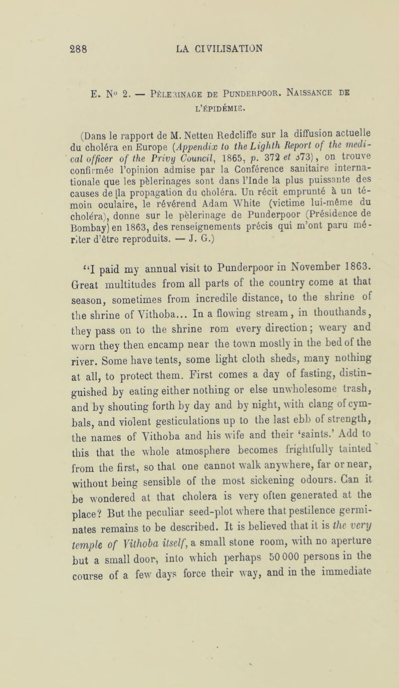 E. N° 2. — Pèlerinage de Punderpoor. Naissance de l’épidémie. (Dans le rapport de M. Netten RedclifTe sur la diffusion actuelle du choléra en Europe (Appendix to the Lighlh Report of the medi- cal officer of the Privy Council, 1865, p. 372 et a73), on trouve confirmée l’opinion admise par la Conférence sanitaire interna- tionale que les pèlerinages sont dans l’Inde la plus puissante des causes de [la propagation du choléra. Un récit emprunté à un té- moin oculaire, le révérend Adam White (victime lui-même du choléra), donne sur le pèlerinage de Punderpoor (Présidence de Bombay)en 1863, des renseignements précis qui m’ont paru mé- riter d’être reproduits. — J. G.) “I paid my annual visit to Punderpoor in November 1863. Great multitudes from ail parts of the country corne at that season, somelimes from incredile distance, to the shrine of the shrine of Vithoba... In a flowing stream, in thouthands, they pass on to the shrine rom every direction ; weary and worn they then encamp near the town mostly in the bed of the river. Some hâve tents, some light cloth sheds, many nothing at ail, to protect them. First cornes a day of fasting, distin- guished by eating either nothing or else unwholesome trash, and by shouting forth by day and by night, with clang ofcym- bals, and violent gesticulations up to the last ebb of strength, the names of Vithoba and bis wife and their ‘saints.’ Add to this that the whole atmosphère becomes frightfully tainted from the first, so thaï one cannot walk anywhere, far or near, without being sensible of the most sickening odours. Gan it be wondered at that choiera is very often generated at the place? But the peculiar seed-plot where that pestilence germi- nates remains to be described. It is believed that it is the vevy temple of Vithoba itself, a small stone room, with no aperture but a small door, into which perhaps 50 000 persons in the course of a few days force their way, and in the immédiate