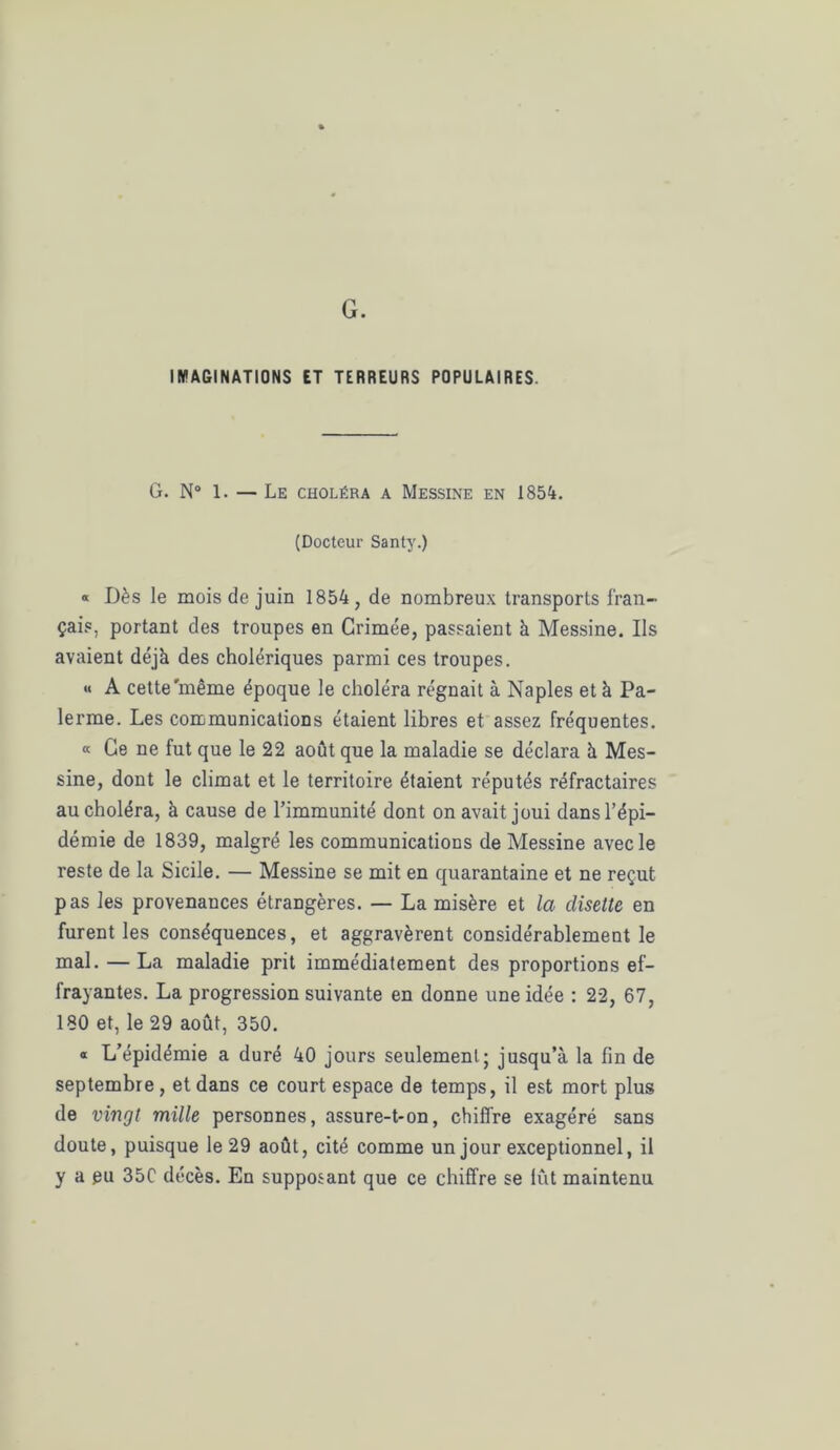 G. IMAGINATIONS ET TERREURS POPULAIRES. G. N° 1. — Le choléra a Messine en 1854. (Docteur Santy.) « Dès le mois de juin 1854, de nombreux transports fran- çais, portant des troupes en Crimée, passaient à Messine. Ils avaient déjà des cholériques parmi ces troupes. « A cette'même époque le choléra régnait à Naples et à Pa- ïenne. Les communications étaient libres et assez fréquentes. « Ce ne fut que le 22 août que la maladie se déclara à Mes- sine, dont le climat et le territoire étaient réputés réfractaires au choléra, à cause de l’immunité dont on avait joui dans l’épi- démie de 1839, malgré les communications de Messine avec le reste de la Sicile. — Messine se mit en quarantaine et ne reçut pas les provenances étrangères. — La misère et la disette en furent les conséquences, et aggravèrent considérablement le mal. — La maladie prit immédiatement des proportions ef- frayantes. La progression suivante en donne une idée : 22, 67, 180 et, le 29 août, 350. « L’épidémie a duré 40 jours seulement; jusqu’à la fin de septembre, et dans ce court espace de temps, il est mort plus de vingt mille personnes, assure-t-on, chiffre exagéré sans doute, puisque le 29 août, cité comme un jour exceptionnel, il y a gu 35C décès. En supposant que ce chiffre se lût maintenu