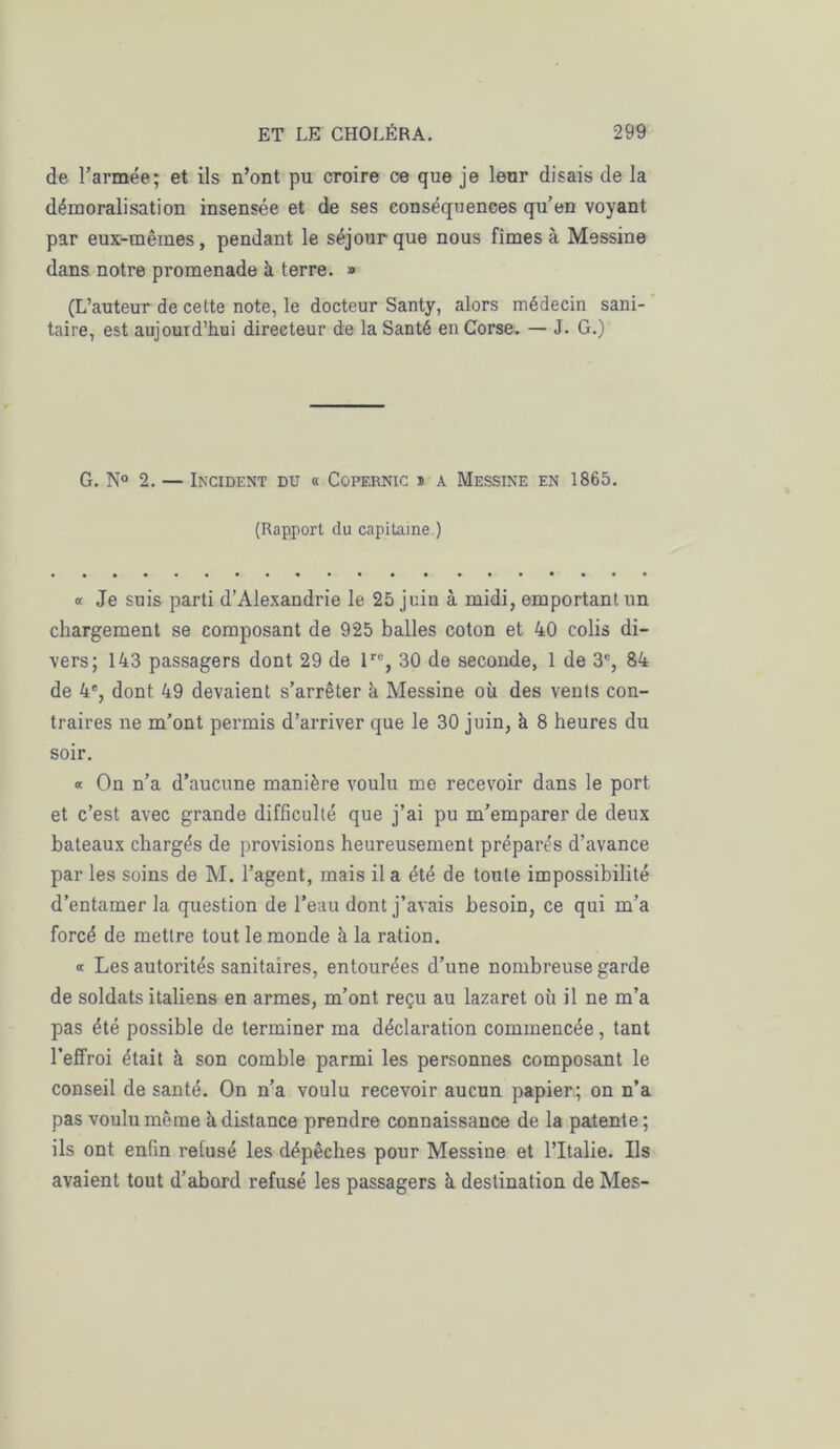 de l’armée; et ils n’ont pu croire ce que je leur disais de la démoralisation insensée et de ses conséquences qu’en voyant par eux-mêmes, pendant le séjour que nous fîmes à Messine dans notre promenade à terre. » (L’auteur de cette note, le docteur Santy, alors médecin sani- taire, est aujourd’hui directeur de la Santé en Corse. — J. G.) G. N° 2. — Incident du « Copernic » a Messine en 1865. (Rapport du capitaine.) « Je suis parti d’Alexandrie le 25 juin à midi, emportant un chargement se composant de 925 balles coton et 40 colis di- vers; 143 passagers dont 29 de lre, 30 de seconde, 1 de 3% 84 de 4e, dont 49 devaient s’arrêter à Messine où des vents con- traires ne m’ont permis d’arriver que le 30 juin, à 8 heures du soir. « On n’a d’aucune manière voulu me recevoir dans le port et c’est avec grande difficulté que j’ai pu m’emparer de deux bateaux chargés de provisions heureusement préparés d’avance par les soins de M. l’agent, mais il a été de toute impossibilité d’entamer la question de l’eau dont j’avais besoin, ce qui m’a forcé de mettre tout le monde à la ration. « Les autorités sanitaires, entourées d’une nombreuse garde de soldats italiens en armes, m’ont reçu au lazaret où il ne m’a pas été possible de terminer ma déclaration commencée, tant l’effroi était à son comble parmi les personnes composant le conseil de santé. On n’a voulu recevoir aucun papier; on n’a pas voulu même ù distance prendre connaissance de la patente; ils ont enfin relusé les dépêches pour Messine et l’Italie. Ils avaient tout d’abord refusé les passagers à destination de Mes-