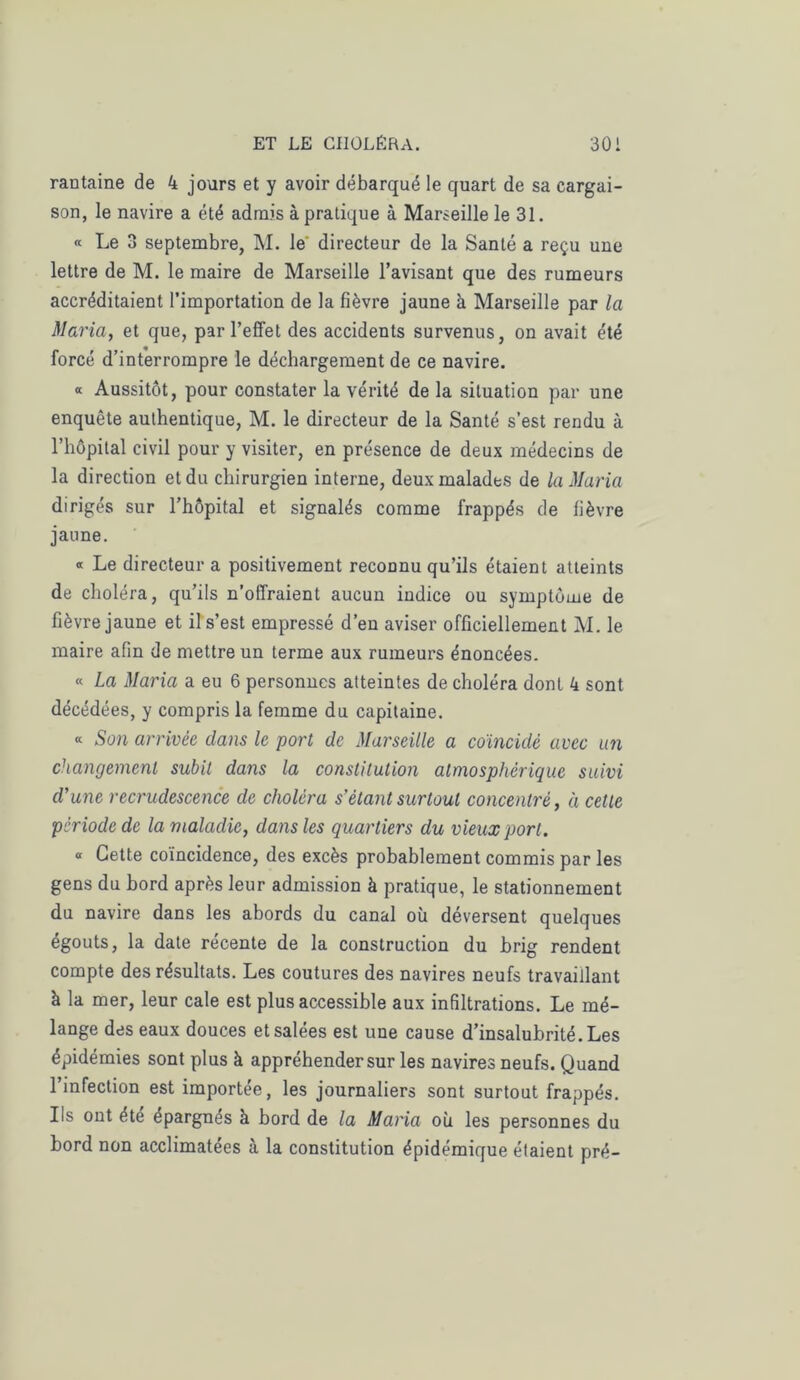rantaine de 4 jours et y avoir débarqué le quart de sa cargai- son, le navire a été admis à pratique à Marseille le 31. « Le 3 septembre, M. le' directeur de la Santé a reçu une lettre de M. le maire de Marseille l’avisant que des rumeurs accréditaient l’importation de la fièvre jaune à Marseille par la Maria, et que, par l’effet des accidents survenus, on avait été forcé d’interrompre le déchargement de ce navire. « Aussitôt, pour constater la vérité de la situation par une enquête authentique, M. le directeur de la Santé s’est rendu à l’hôpital civil pour y visiter, en présence de deux médecins de la direction et du chirurgien interne, deux malades de la Maria dirigés sur l’hôpital et signalés comme frappés de fièvre jaune. « Le directeur a positivement reconnu qu’ils étaient atteints de choléra, qu’ils n’offraient aucun indice ou symptôme de fièvre jaune et il s’est empressé d’en aviser officiellement M. le maire afin de mettre un terme aux rumeurs énoncées. « La Maria a eu 6 personnes atteintes de choléra dont 4 sont décédées, y compris la femme du capitaine. « Son arrivée clans le port de Marseille a coïncidé avec un changement subit dans la constitution atmosphérique suivi d’une recrudescence de choléra s’étant surtout concentré, à cette période de la maladie, dans les quartiers du vieux port. ° Cette coïncidence, des excès probablement commis par les gens du bord après leur admission à pratique, le stationnement du navire dans les abords du canal où déversent quelques égouts, la date récente de la construction du brig rendent compte des résultats. Les coutures des navires neufs travaillant k la mer, leur cale est plus accessible aux infiltrations. Le mé- lange des eaux douces et salées est une cause d’insalubrité. Les épidémies sont plus à appréhender sur les navires neufs. Quand l’infection est importée, les journaliers sont surtout frappés. Ils ont été épargnés à bord de la Maria où les personnes du bord non acclimatées à la constitution épidémique étaient pré-