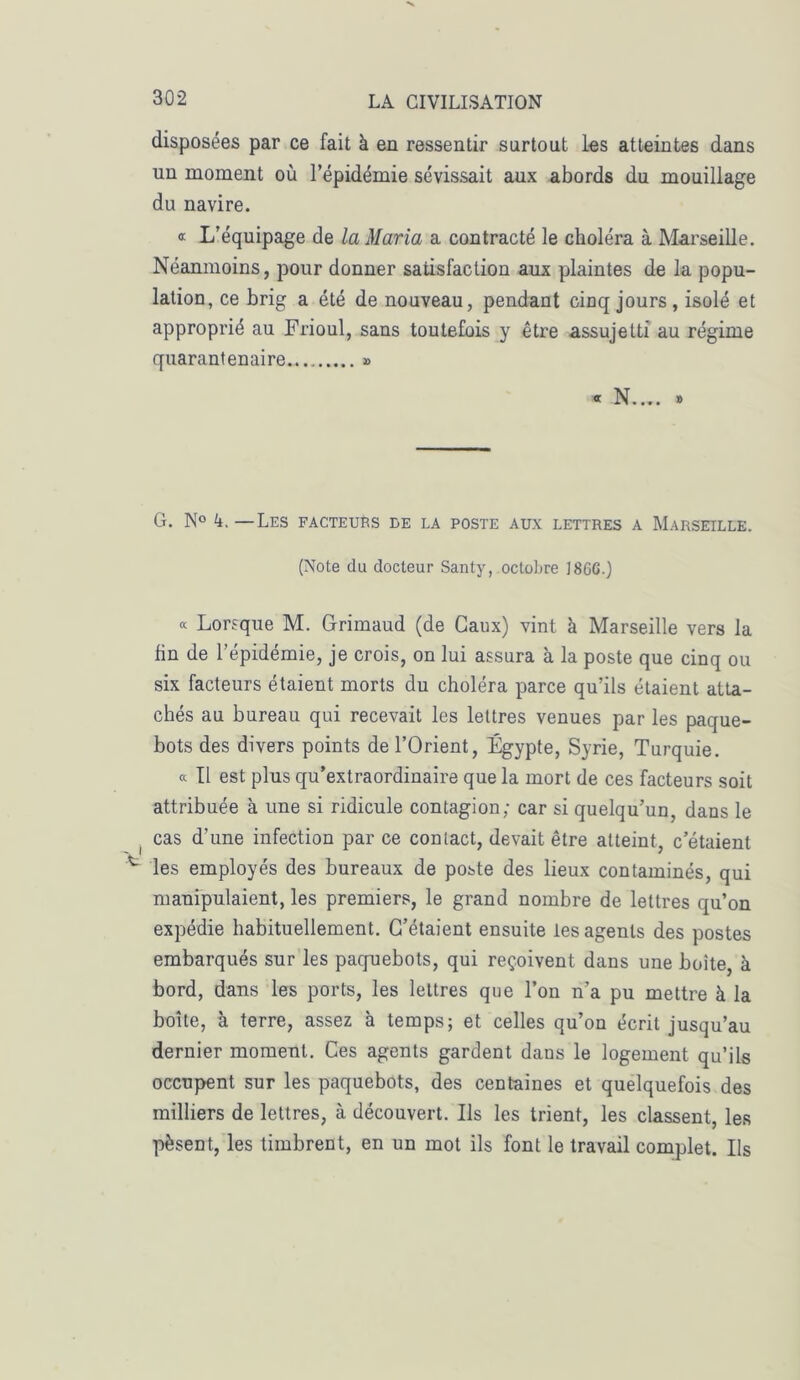 disposées par ce fait à en ressentir surtout les atteintes dans un moment où l’épidémie sévissait aux abords du mouillage du navire. « L’équipage de la Maria a contracté le choléra à Marseille. Néanmoins, pour donner satisfaction aux plaintes de la popu- lation, ce brig a été de nouveau, pendant cinq jours, isolé et approprié au Frioul, sans toutefois y être assujetti au régime quarantenaire » « N.... » G. N° A —Les facteurs de la poste aux lettres a Marseille. (Note du docteur Santy, octobre I SGG.) « Lorsque M. Grimaud (de Caux) vint à Marseille vers la fin de l’épidémie, je crois, on lui assura à la poste que cinq ou six facteurs étaient morts du choléra parce qu’ils étaient atta- chés au bureau qui recevait les lettres venues par les paque- bots des divers points de l’Orient, Égypte, Syrie, Turquie. « Il est plus qu’extraordinaire que la mort de ces facteurs soit attribuée à une si ridicule contagion; car si quelqu’un, dans le cas d'une infection par ce contact, devait être atteint, c’étaient les employés des bureaux de poste des lieux contaminés, qui manipulaient, les premiers, le grand nombre de lettres qu’on expédie habituellement. C’étaient ensuite les agents des postes embarqués sur les paquebots, qui reçoivent dans une boite, à bord, dans les ports, les lettres que l’on n’a pu mettre à la boîte, à terre, assez à temps; et celles qu’on écrit jusqu’au dernier moment. Ces agents gardent dans le logement qu’ils occupent sur les paquebots, des centaines et quelquefois des milliers de lettres, à découvert. Ils les trient, les classent, les pèsent, les timbrent, en un mot ils font le travail complet. Ils