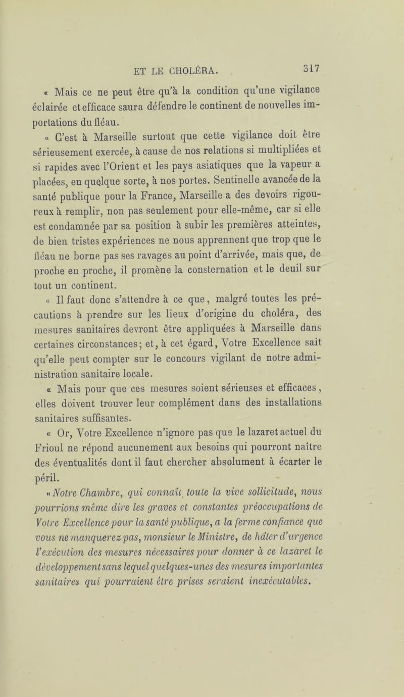 « Mais ce ne peut être qu’à la condition qu’une vigilance éclairée et efficace saura délendre le continent de nouvelles im- portations du fléau. « C’est à Marseille surtout que cette vigilance doit être sérieusement exercée, à cause de nos relations si multipliées et si rapides avec l’Orient et les pays asiatiques que la vapeur a placées, en quelque sorte, à nos portes. Sentinelle avancée de la santé publique pour la France, Marseille a des devoirs rigou- reux à remplir, non pas seulement pour elle-meme, car si elle est condamnée par sa position à subir les premières atteintes, de bien tristes expériences ne nous apprennent que trop que le lléau ne borne pas ses ravages au point d’arrivée, mais que, de proche en proche, il promène la consternation et le deuil sur tout un continent. « Il faut donc s’attendre à ce que, malgré toutes les pré- cautions à prendre sur les lieux d’origine du choléra, des mesures sanitaires devront être appliquées à Marseille dans certaines circonstances; et, à cet égard, Votre Excellence sait qu’elle peut compter sur le concours vigilant de notre admi- nistration sanitaire locale. i Mais pour que ces mesures soient sérieuses et efficaces, elles doivent trouver leur complément dans des installations sanitaires suffisantes. « Or, Votre Excellence n’ignore pas que le lazaret actuel du Frioul ne répond aucunement aux besoins qui pourront naître des éventualités dont il faut chercher absolument à écarter le péril. » Notre Chambre, qui connaît toute la vive sollicitude, nous pourrions meme dire les graves et constantes préoccupations de Votre Excellence pour la santé publique, a la ferme confiance que vous ne manquerez pas, monsieur le Ministre, de hâter d’urgence l’exécution clcs mesures nécessaires pour donner à ce lazaret le développement sans lequel quelques-unes des mesures importantes sanitaires qui pourraient cire prises seraient inexécutables.