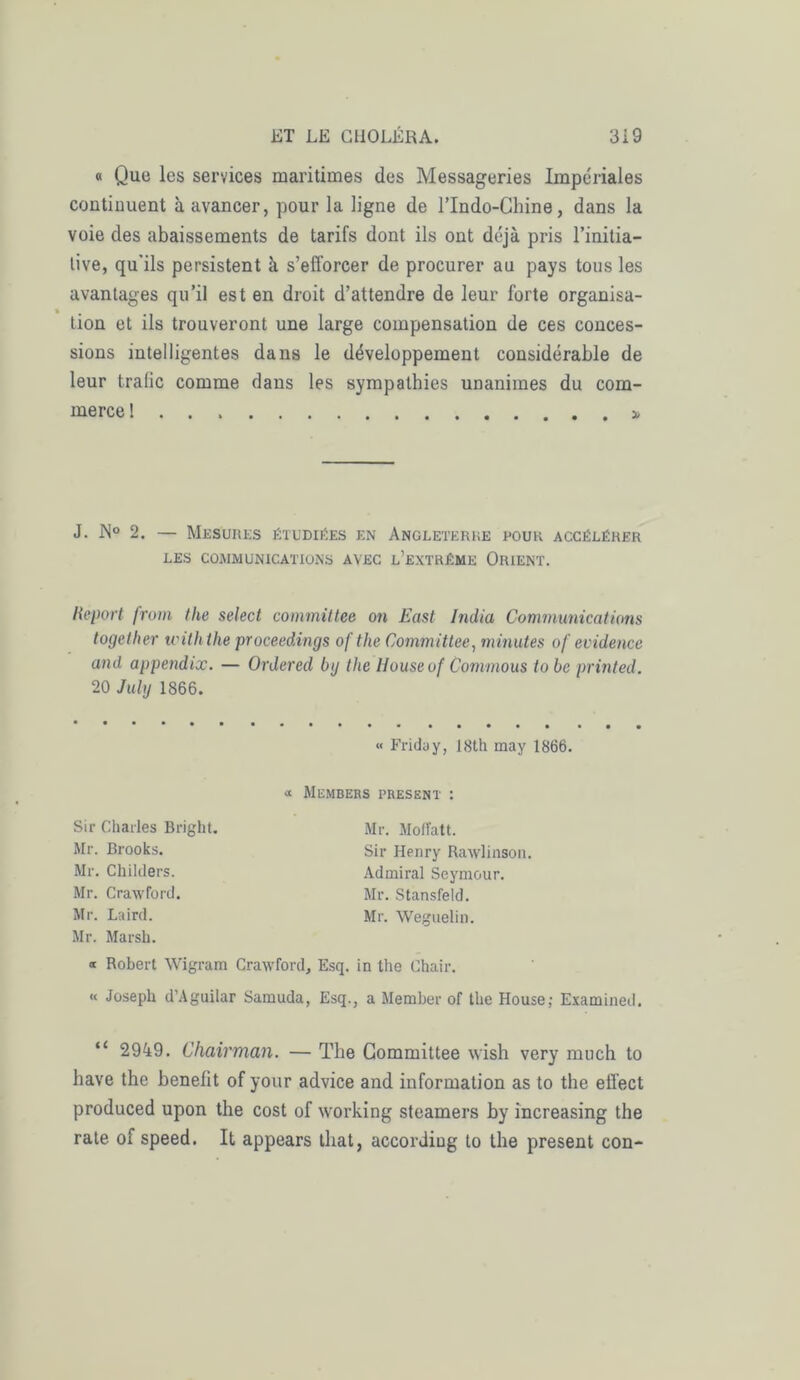 « Que les services maritimes des Messageries Impériales continuent à avancer, pour la ligne de l’Indo-Chine, dans la voie des abaissements de tarifs dont ils ont déjà pris l’initia- tive, qu'ils persistent à s’efforcer de procurer au pays tous les avantages qu’il est en droit d’attendre de leur forte organisa- tion et ils trouveront une large compensation de ces conces- sions intelligentes dans le développement considérable de leur trafic comme dans les sympathies unanimes du com- merce ! . . x J. JN° 2. — Mesures étudiées en Angleterre pour accélérer LES COMMUNICATIONS AVEC L’EXTRÊME ORIENT. Report from the select committee on East India Communications together u'ith the proceedings of the Committee, minutes of évidence and appendix. — Ordered bg the Ilouseof Commous to be printed. 20 July 1866. « Friday, 18th may 1866. « MEMBERS PRESENT : Sir Charles Bright. Mr. Brooks. Mr. Childers. Mr. Crawford. Mr. Laircl. Mr. Marsh. « Robert Wigram Crawford, Esq. in the Chair. « Joseph d’Aguilar Samuda, Esq., a Member of the House; Examined. Mr. Mofïatt. Sir Henry Rawlinson. Admirai Seymour. Mr. Stansfeld. Mr. Weguelin. “ 2949. Chairman. — The Committee wish very much to bave the benefit of your advice and information as to the effect produced upon the cost of working steamers by increasing the rate of speed. It appears that, accordiug to the présent con-