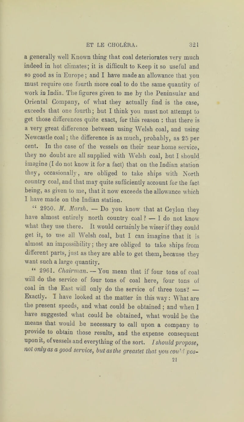 a generally well Known ihing that coal deteriorates very much indeed in hot climates; it is difficult to Iveep it so use fui and so good as in Europe ; and I hâve made an allowance that you must require one fourth more coal to do the same quantity of work in India. The figures given to me by the Peninsular and Oriental Company, of what tliey actually fmd is the case, exceeds that one fourth; but I think you must not attempt to get those différences quite exact, for this reason : that there is a very great différence between using Welsh coal, and using Newcastle coal ; the différence is as much, probably, as 25 per cent. In the case of the vessels on their near home service, they no doubt are ail supplied with Welsh coal, but I should imagine (I do not know it for a fact) that on the Indian station they, occasionally, are obliged to take ships with North country coal. and that may quite sufficiently account for the fact being, as given to me, that it now exceeds the allowance winch I bave made on the Indian station. “ 2950. M. Marsh. — Do you know that at Ceylon they hâve almost entirely north country coal ? — 1 do not know what they use there. It would certainlybe wiserifthey coukl get it, to use ail Welsh coal, but I can imagine that it is almost an impossibility ; they are obliged to take ships from different parts, just as they are able to get them, because they vvant such a large quantity. “ 2961. Chairman. — You mean that if four tons of coal will do the service of four tons of coaï here, four tons ol coal in the East will only do the service of three tons? — Exactly. I hâve looked at the matter in this way : What are the présent speeds, and what could be obtained ; and when I hâve suggested what could be obtained, what would be the means that would be necessary to call upon a company to provide to obtain those results, and the expense conséquent uponit, of vessels and everything of the sort. I should propose, not only as a good service, but as the greaslet that you cou17 pos- 21