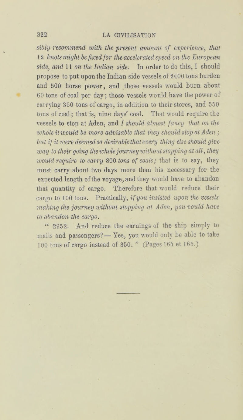 sibly recommend with the 'présent amount of expérience, thaï 12 knotsmight befixedfor the accelerated speed on the Europcan side, and 11 on the Inclian side. In order to do this, I should propose to put upon the Indian side vessels of 2400 tons burden and 500 horse power, and those vessels would burn about 60 tons of coal per day ; those vessels would hâve the power ol carrying 350 tons of cargo, in addition to lheir stores, and 550 tons of coal ; that is, nine days’ coal. That would require the vessels to stop at Aden, and I should âlmost fancy that on the whole it would be more advisable thaï they should stop at Aden ; but if it were deemedso désirable thaï every thing else should give way to their going the whole journey wilhoul stopping al ail, they would require to carry 800 tons of coals; that is to say, they rnust carry about two days more than his necessary for the expected length ofthe voyage, and they would hâve to abandon that quantity of cargo. Therefore that would reduce their cargo to 100 tons. Practically, if you insisted upon the vessels making the journey without stopping at Aden, youvould hâve to abandon the cargo. “ 2952. And reduce the earnings of the ship sitnply to mails and passengers?—Yes, you would only be able to take Ï00 tons of cargo instead of 350. ” (Pages 164 et 165.)