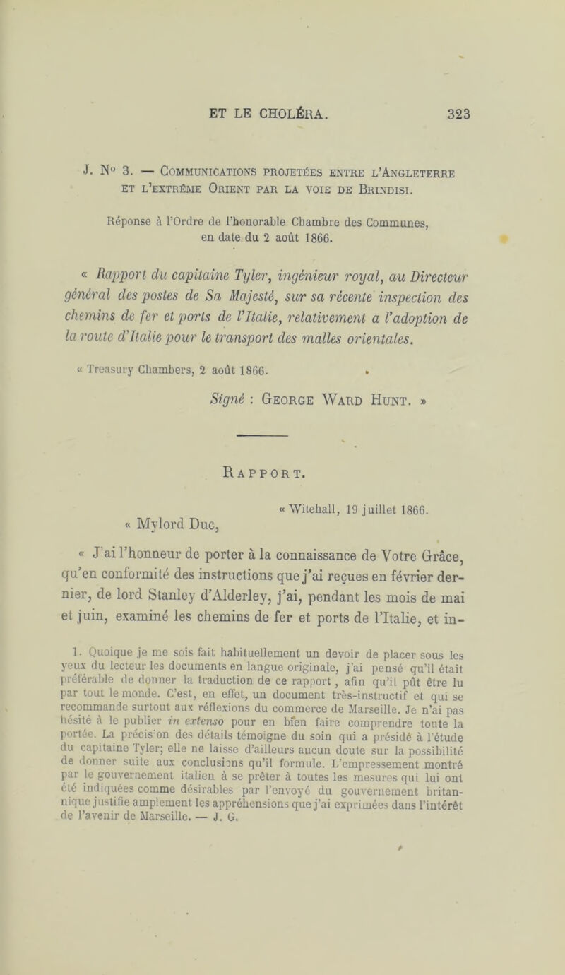 J. N° 3. — Communications projetées entre l’Angleterre et l’extrême Orient par la voie de Brindisi. Réponse à l’Ordre de l’honorable Chambre des Communes, en date du 2 août 1866. « Rapport du capitaine Tyler, ingénieur royal, au Directeur général des postes de Sa Majesté, sur sa récente inspection des chemins de fer et ports de rilalie, relativement a l'adoption de la route d'Italie pour le transport des malles orientales. « Treasury Chambers, 2 août 1866. . Signé : George Ward Hunt. » Rapport. « Witehall, 19 juillet 1866. « Mylord Duc, • « J ai l’honaeur de porter à la connaissance de Votre Grâce, qu en conformité des instructions que j’ai reçues en février der- nier, de lord Stanley d’Alderley, j’ai, pendant les mois de mai et juin, examiné les chemins de fer et ports de l’Italie, et in- 1. Quoique je me sois fait habituellement un devoir de placer sous les yeux du lecteur les documents en langue originale, j'ai pensé qu’il était préférable de donner la traduction de ce rapport, afin qu’il pût être lu par tout le monde. C’est, en effet, un document très-instructif et qui se recommande surtout aux réflexions du commerce de Marseille. Je n’ai pas hésité ;\ le publier in extenso pour en bien faire comprendre toute la portée. La précis’on des détails témoigne du soin qui a présidé à l’étude du capitaine Tyler; elle ne laisse d’ailleurs aucun doute sur la possibilité de donner suite aux conclusions qu’il formule. L’empressement montré par le gouvernement italien à se prêter à toutes les mesures qui lui ont été indiquées comme désirables par l’envoyé du gouvernement britan- nique justifie amplement les appréhensions que j’ai exprimées dans l'intérêt de l’avenir de Marseille. — J. G.