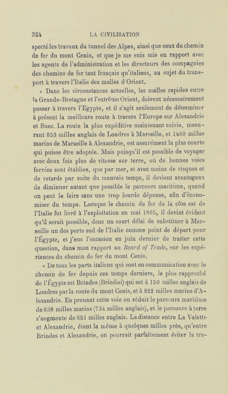 spectéles travaux du tunnel des Alpes, ainsi que ceux du chemin de fer du mont Genis, et que je me suis mis en rapport avec les agents de l’administration et les directeurs des compagnies des chemins de fer tant français qu’italiens, au sujet du trans- port à travers l’Italie des malles d'Orient. « Dans les circonstances actuelles, les malles rapides entre la Grande-Bretagne et l’extrême Orient, doivent nécessairement passer à travers l’Égypte, et il s’agit seulement de déterminer à présent la meilleure route à travers l’Europe sur Alexandrie et Suez. La route la plus expéditive maintenant suivie, mesu - rant 853 milles anglais de Londres à Marseille, et 1460 milles marins de Marseille à Alexandrie, est assurément la plus courte qui puisse être adoptée. Mais puisqu’il est possible de voyager avec deux fois plus de vitesse sur terre, où de bonnes voies ferrées sont établies, que par mer, et avec moins de risques et de retards par suite du mauvais temps, il devient avantageux de diminuer autant que possible le parcours maritime, quand on peut le faire sans une trop lourde dépense, afin d’écono- miser du temps. Lorsque le chemin de fer de la côte est de l’Italie fut livré à l’exploitation en mai 1865, il devint évident qu’il serait possible, dans un court délai de substituer à Mar- seille un des ports sud de l’Italie comme point de départ pour l’Égypte, et j’eus l’occasion en juin dernier de traiter celte question, dans mon rapport au Board of Trade, sur les expé- riences du chemin de fer du mont Genis. « De tous les ports italiens qui sont en communication avec le chemin de fer depuis ces temps derniers, le plus rapproché de l’Égypte est Brindes (Brindisi) qui est à 150 milles anglais de Londres parla route du mont Genis, et à 822 milles marins d’A- lexandrie. En prenant cette voie on réduit le parcours maritime de 638 milles marins (734 milles anglais), et le parcours à terre s’augmente de 651 milles anglais. La distance entre La Valette et Alexandrie, étant la même à quelques milles près, qu’entre Brindes et Alexandrie, on pourrait parfaitement éviter la tra-