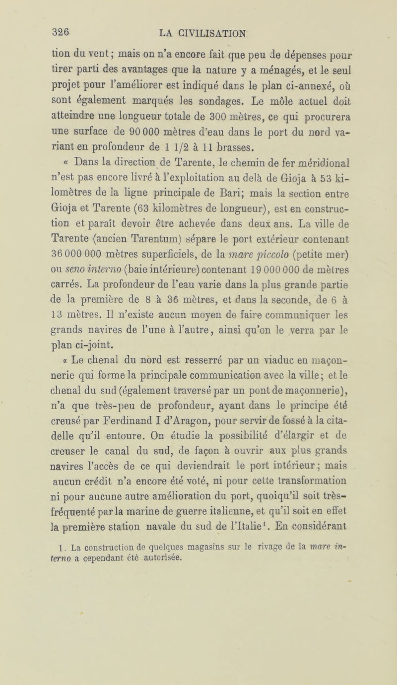 tion du vent ; mais on n’a encore fait que peu de dépenses pour tirer parti des avantages que la nature y a ménagés, et le seul projet pour l’améliorer est indiqué dans le plan ci-annexé, où sont également marqués les sondages. Le môle actuel doit atteindre une longueur totale de 300 mètres, ce qui procurera une surface de 90 000 mètres d’eau dans le port du nord va* riant en profondeur de 1 1/2 à 11 brasses. « Dans la direction de Tarente, le chemin de fer méridional n’est pas encore livré à l’exploitation au delà de Gioja à 53 ki- lomètres de la ligne principale de Bari; mais la section entre Gioja et Tarente (63 kilomètres de longueur), est en construc- tion et paraît devoir être achevée dans deux ans. La ville de Tarente (ancien Tarentum) sépare le port extérieur contenant 36 000 000 mètres superficiels, de la mare piccolo (petite mer) ou seno interno (baie intérieure) contenant 19 000 000 de mètres carrés. La profondeur de l’eau varie dans la plus grande partie de la première de 8 à 36 mètres, et dans la seconde, de 6 à 13 mètres. Il n’existe aucun moyen de faire communiquer les grands navires de l’une à l’autre, ainsi qu’on le verra par le plan ci-joint. « Le chenal du nord est resserré par un viaduc en maçon- nerie qui forme la principale communication avec la ville; et le chenal du sud (également traversé par un pont de maçonnerie), n’a que très-peu de profondeur, ayant dans le principe été creusé par Ferdinand I d’Aragon, pour servir de fossé à la cita- delle qu’il entoure. On étudie la possibilité d’élargir et de creuser le canal du sud, de façon à ouvrir aux plus grands navires l’accès de ce qui deviendrait le port intérieur ; mais aucun crédit n’a encore été voté, ni pour cette transformation ni pour aucune autre amélioration du port, quoiqu’il soit très- fréquenté parla marine de guerre italienne, et qu’il soit en effet la première station navale du sud de l’Italie1. En considérant 1. La construction de quelques magasins sur le rivage de la mare in- terno a cependant été autorisée.