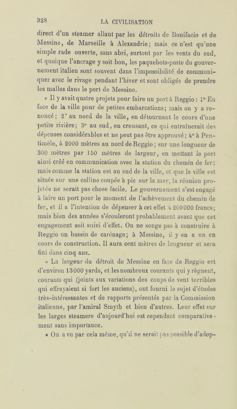 direct d’un steamer allant par les détroits de Bonifacio et de Messine, de Marseille à Alexandrie; mais ce n’est qu’une simple rade ouverte, sans abri, surtout par les vents du sud, et quoique l’ancrage y soit bon, les paquebots-poste du gouver- nement italien sont souvent dans l’impossibilité, de communi- quer avec le rivage pendant l’hiver et sont obligés de prendre les malles dans le port de Messine. « Il y avait quatre projets pour faire un porta Reggio : 1° En face de la ville pour de petites embarcations; mais on y a re- noncé; 2° au nord de la ville, en détournant le cours d’une petite rivière; 3° au sud, en creusant, ce qui entraînerait des dépenses considérables et ne peut pas être approuvé ; 4° à Pen- timèle, à 2000 mètres au nord de Reggio ; sur une longueur de 300 mètres par 150 mètres de largeur, en mettant le port ainsi créé en communication avec la station du chemin de fer; mais comme la station est au sud de la ville, et que la ville est située sur une colline coupée à pic sur la mer, la réunion pro- jetée ne serait pas chose facile. Le gouvernement s’est engagé à faire un port pour le moment de l’achèvement du chemin de fer, et il a l’intention de dépenser à cet effet 4 200 000 francs; mais bien des années s’écouleront probablement avant que cet engagement soit suivi d’effet. On ne songe pas à construire à Reggio un bassin de carénage; à Messine, il y en a un en cours de construction. Il aura cent mètres de longueur et sera fini dans cinq ans. « La largeur du détroit de Messine en face de Reggio est d’environ 13000 yards, et les nombreux courants qui y régnent, courants qui (joints aux variations des coups de vent terribles qui effrayaient si fort les anciens), ont fourni le sujet d’études très-intéressantes et de rapports présentés par la Commission italienne, par l’amiral Srnyth et bien d’autres. Leur effet sur les larges steamers d’aujourd’hui est cependant comparative- ment sans importance. « On a vu par cela même, qu’il ne serait pas possible d’adop-