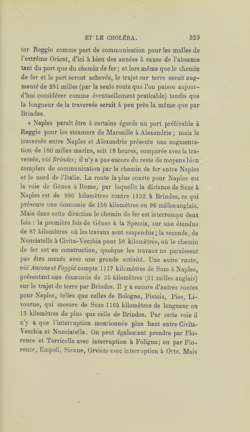 ter Reggio comme port de communication pour les malles de l’extrême Orient, d’ici à bien des années à cause de l’absence tant du port que du chemin de fer ; et lors même que le chemin de fer et le port seront achevés, le trajet sur terre serait aug- menté de 281 milles (par la seule route que l’on puisse aujour- d’hui considérer comme éventuellement praticable) tandis que la longueur de la traversée serait à peu près la même que par Brindes. « Naples paraît être à certains égards un port préférable à Reggio pour les steamers de Marseille à Alexandrie ; mais la traversée entre Naples et Alexandrie présente une augmenta- tion de 180 milles marins, soit 18 heures, comparée avec la tra- versée, via Brindes; il n’y a pas encore du reste de moyens bien complets de communication parle chemin de fer entre Naples et le nord de l’Italie. La route la plus courte pour Naples est la voie de Gènes à Rome, par laquelle la distance de Suze à Naples est de 996 kilomètres contre 1152 à Brindes, ce qui présente une économie de 156 kilomètres ou 96 milles anglais. Mais dans cette direction le chemin de fer est interrompu deux fois : la première fois de Gênes à la Spezzia, sur une étendue de 87 kilomètres où les travaux sont suspendus; la seconde, de Nunciatella à Civita-Vecchia pour 58 kilomètres, où le chemin de fer est en construction, quoique les travaux ne paraissent pas être menés avec une grande activité. Une autre route, via Ancône et Fo g g ici compte 1117 kilomètres de Suze à Naples, présentant une économie de 35 kilomètres (21 milles anglais) sur le trajet de terre par Brindes. U y a encore d’autres routes pour Naples, telles que celles de Bologne, Pistoia, Pise, Li- vourne, qui mesure de Suze 1165 kilomètres de longueur ou 13 kilomètres de plus que celle de Brindes. Par cette voie il n’y a que l’interruption mentionnée plus haut entre Civita- A ecchia et Nunciatella. On peut également prendre par Flo- rence et Torricella avec interruption à Foligno; ou par Flo- rence, Fmpoli, Sienne, Orvieto avec interruption h Orte. Mais