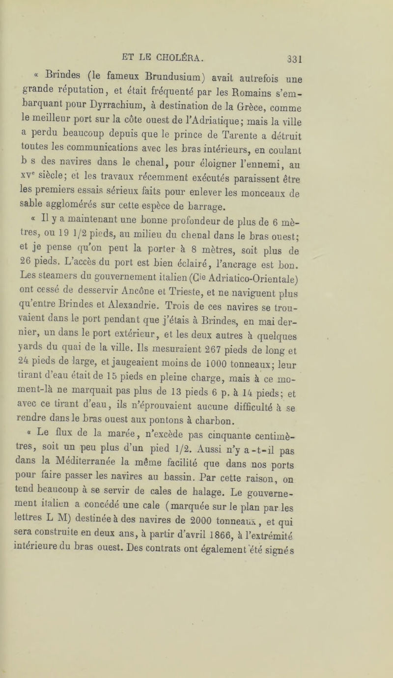 « Brindes (le fameux Brundusium) avait autrefois une grande réputation, et était fréquenté par les Romains s’em- barquant pour Dyrrachium, à destination de la Grèce, comme le meilleur port sur la côte ouest de l’Adriatique; mais la ville a perdu beaucoup depuis que le prince de Tarente a détruit toutes les communications avec les bras intérieurs, en coulant b s des navires dans le chenal, pour eloigner l’ennemi, au xve siècle; et les travaux récemment exécutés paraissent être les premiers essais sérieux faits pour enlever les monceaux de sable agglomérés sur cette espèce de barrage. « Il y a maintenant une bonne profondeur de plus de 6 mè- tres, ou 19 1/2 pieds, au milieu du chenal dans le bras ouest; et je pense qu on peut la porter à 8 mètres, soit plus de 26 pieds. L accès du port est bien éclairé, l’ancrage est bon. Les steamers du gouvernement italien (O Adriatico-Orientale) ont cessé de desservir Ancône et Trieste, et ne naviguent plus qu entre Brindes et Alexandrie. Trois de ces navires se trou- aient dans le port pendant que j’étais à Brindes, en mai der- nier, un dans le port extérieur, et les deux autres à quelques yards du quai de la ville. Us mesuraient 267 pieds de long et 24 pieds de large, et jaugeaient moins de 1000 tonneaux; leur tiiant d eau était de 15 pieds en pleine charge, mais à ce mo- ment-là ne marquait pas plus de 13 pieds 6 p. à 14 pieds; et avec ce tirant deau, ils n’éprouvaient aucune difficulté à se rendre dans le bras ouest aux pontons à charbon. « Le flux de la marée, n’excède pas cinquante centimè- tres, soit un peu plus d’un pied 1/2. Aussi n’y a-t-il pas dans la Méditerranée la même facilité que dans nos ports pour faire passer les navires au bassin. Par cette raison, on tend beaucoup à se servir de cales de halage. Le gouverne- ment italien a concédé une cale (marquée sur le plan parles lettres L M) destinée à des navires de 2000 tonneaux, et qui sera construite en deux ans, à partir d’avril 1866, à l’extrémité intérieure du bras ouest. Des contrats ont également été signés