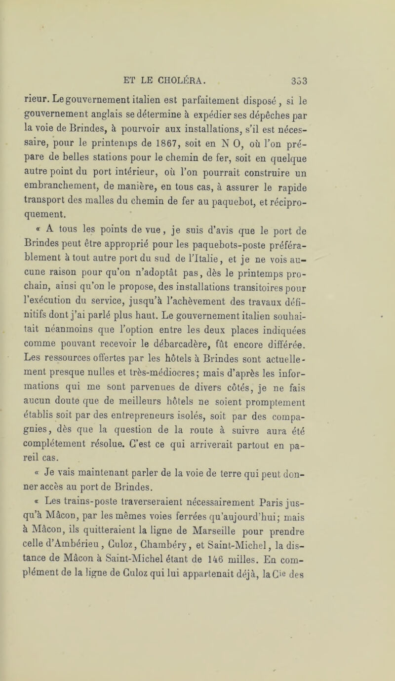 rieur. Le gouvernement italien est parfaitement disposé, si le gouvernement anglais se détermine à expédier ses dépêches par la voie de Brindes, à pourvoir aux installations, s’il est néces- saire, pour le printemps de 1867, soit en N O, où l’on pré- pare de belles stations pour le chemin de fer, soit en quelque autre point du port intérieur, où l’on pourrait construire un embranchement, de manière, en tous cas, à assurer le rapide transport des malles du chemin de fer au paquebot, et récipro- quement. * A tous les points de vue, je suis d’avis que le port de Brindes peut être approprié pour les paquebots-poste préféra- blement à tout autre port du sud de l’Italie, et je ne vois au- cune raison pour qu’on n’adoptât pas, dès le printemps pro- chain, ainsi qu’on le propose, des installations transitoires pour l’exécution du service, jusqu’à l’achèvement des travaux défi- nitifs dont j’ai parlé plus haut. Le gouvernement italien souhai- tait néanmoins que l’option entre les deux places indiquées comme pouvant recevoir le débarcadère, fût encore différée. Les ressources offertes par les hôtels à Brindes sont actuelle- ment presque nulles et très-médiocres; mais d’après les infor- mations qui me sont parvenues de divers côtés, je ne fais aucun doute que de meilleurs hôtels ne soient promptement établis soit par des entrepreneurs isolés, soit par des compa- gnies, dès que la question de la route à suivre aura été complètement résolue. C’est ce qui arriverait partout en pa- reil cas. « Je vais maintenant parler de la voie de terre qui peut don- ner accès au port de Brindes. « Les trains-poste traverseraient nécessairement Paris jus- qu’à MâcoD, par les mêmes voies ferrées qu’aujourd'hui; mais à Mâcon, ils quitteraient la ligne de Marseille pour prendre celle d’Ambérieu, Culoz, Chambéry, et Saint-Michel, la dis- tance de Mâcon à Saint-Michel étant de 146 milles. En com- plément de la ligne de Culoz qui lui appartenait déjà, laCie des