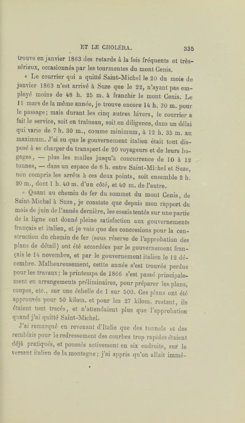 trouve en janvier 1863 des retards à la fois fréquents et très- sérieux, occasionnés par les tourmentes du mont Cenis. a Le courrier qui a quitté Saint-Michel le 20 du mois de janvier 1863 n’est arrivé à Suze que le 22, n’ayant pas em- ployé moins de 48 h. 25 m. à franchir le mont Cenis. Le 11 mars de la même année, je trouve encore 14 h. 30 m. pour le passage; mais durant les cinq autres hivers, le courrier a lait le service, soit en traîneau, soit en diligence, dans un délai qui varie de 7 h. 30 m., comme minimum, à 12 h. 35 m. au maximum. J’ai su que le gouvernement italien était tout dis- posé à se charger du transport de 20 voyageurs et de leurs ba- gages, plus les malles jusqu’à concurrence de 10 à 12 tonnes, — dans un espace de 8 h. entre Saint-Michel et Suze, non compris les arrêts à ces deux points, soit ensemble 2 h. 20 m., dont 1 h. 40 m. d’un côté, et 40 m. de l’autre. « Quant au chemin de fer du sommet du mont Cenis, de Saint-Michel à Suze, je constate que depuis mon rapport du mois de juin de l’année dernière, les essais tentés sur une partie de la ligne ont donné pleine satisfaction aux gouvernements français et italien, et je vois que des concessions pour la con- struction du chemin de fer (sous réserve de l’approbation des plans de détail) ont été accordées par le gouvernement fran- çais le 14 novembre, et par le gouvernement italien le 12 dé- cembre. Malheureusement, cettte année s’est trouvée perdue pour les travaux; le printemps de 1866 s’est passé principale- ment en arrangements préliminaires, pour préparer les plans, coupes, etc., sur une échelle de 1 sur 500. Ces plans ont été approuvés pour 50 kilom. et pour les 27kilom. restant, ils étaient tout tracés, et n’attendaient plus que l’approbation quand j’ai quitté Saint-Michel. J’ai remarqué en revenant d’Italie que des tunnels et des remblais pour le redressement des courbes trop rapides étaient déjà pratiqués, et poussés activement en six endroits, sur le versant italien de la montagne ; j’ai appris qu’on allait immé-