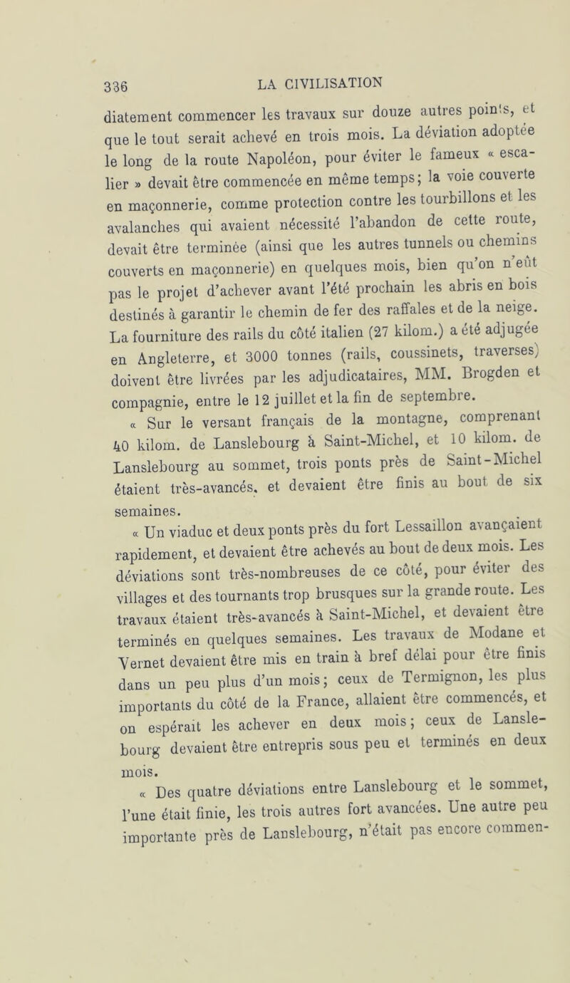 diatement commencer les travaux sur douze autres poinls, et que le tout serait achevé en trois mois. La déviation adoptée le long de la route Napoléon, pour éviter le fameux « esca- lier » devait être commencée en même temps; la voie couverte en maçonnerie, comme protection contre les tourbillons et les avalanches qui avaient nécessité l’abandon de cette route, devait être terminée (ainsi que les autres tunnels ou chemins couverts en maçonnerie) en quelques mois, bien qu’on n eut pas le projet d’achever avant l’été prochain les abris en bois destinés à garantir le chemin de fer des raffales et de la neige. La fourniture des rails du côté italien (27 kilom.) a été adjugée en Angleterre, et 3000 tonnes (rails, coussinets, traverses; doivent être livrées par les adjudicataires, MM. Brogden et compagnie, entre le 12 juillet et la fin de septembie. a Sur le versant français de la montagne, comprenant 40 kilom. de Lanslebourg à Saint-Michel, et 10 kilom. de Lanslehourg au sommet, trois ponts près de Saint-Michel étaient très-avancés, et devaient être finis au bout de six semaines. « Un viaduc et deux ponts près du fort Lessaillon avançaient rapidement, et devaient être achevés au bout de deux mois. Les déviations sont très-nombreuses de ce côté, pour éviter des villages et des tournants trop brusques sur la grande route. Les travaux étaient très-avancés k Saint-Michel, et devaient etre terminés en quelques semaines. Les travaux de Modane et Yernet devaient être mis en train à bref délai pour être finis dans un peu plus d’un mois; ceux de Termignon, les plus importants du côté de la France, allaient être commencés, et on espérait les achever en deux mois ; ceux de Lansle- bourg devaient être entrepris sous peu et terminés en deux mois. « Des quatre déviations entre Lanslebourg et le sommet, l’une était finie, les trois autres fort avancées. Une autre peu importante près de Lanslebourg, n’était pas encore commen-