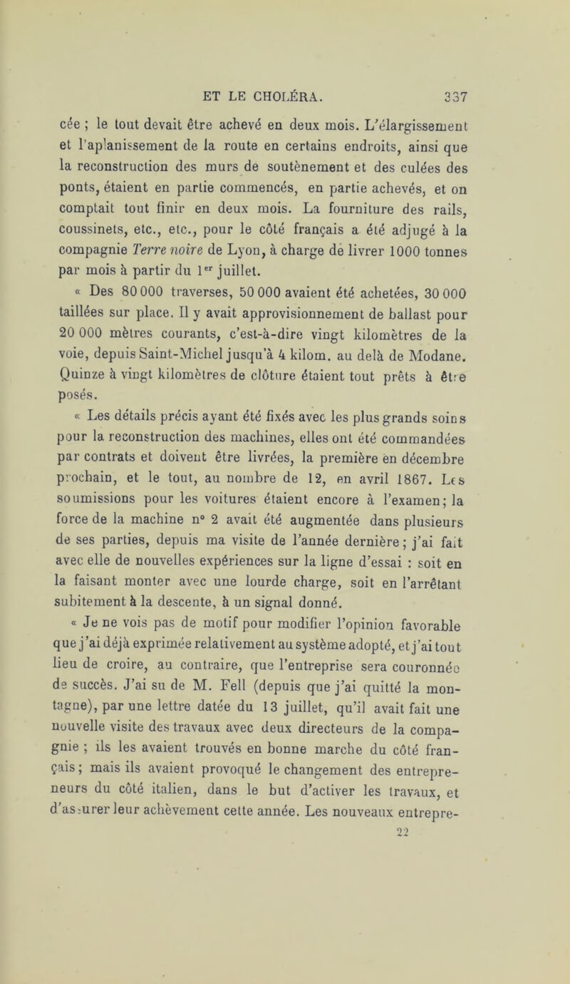 cée ; le tout devait être achevé eu deux mois. L’élargissement et l’aplanissement de la route en certains endroits, ainsi que la reconstruction des murs de soutènement et des culées des ponts, étaient en partie commencés, en partie achevés, et on comptait tout finir en deux mois. La fourniture des rails, coussinets, etc., etc., pour le côté français a été adjugé à la compagnie Terre noire de Lyon, à charge de livrer 1000 tonnes par mois à partir du 1er juillet. « Des 80 000 traverses, 50 000 avaient été achetées, 30 000 taillées sur place. Il y avait approvisionnement de ballast pour 20 000 mètres courants, c’est-à-dire vingt kilomètres de la voie, depuis Saint-Michel jusqu’à 4 kilom. au delà de Modane. Quinze à vingt kilomètres de clôture étaient tout prêts à être posés. « Les détails précis ayant été fixés avec les plus grands soins pour la reconstruction des machines, elles ont été commandées par contrats et doivent être livrées, la première en décembre prochain, et le tout, au nombre de 12, en avril 1867. Les soumissions pour les voitures étaient encore à l’examen; la force de la machine n° 2 avait été augmentée dans plusieurs de ses parties, depuis ma visite de l’année dernière ; j’ai fait avec elle de nouvelles expériences sur la ligne d’essai : soit en la faisant monter avec une lourde charge, soit en l’arrêtant subitement à la descente, à un signal donné. « Je ne vois pas de motif pour modifier l’opinion favorable que j'ai déjà exprimée relativement au système adopté, et j’ai tout lieu de croire, au contraire, que l’entreprise sera couronnée de succès. J’ai su de M. Fell (depuis que j’ai quitté la mon- tagne), par une lettre datée du 13 juillet, qu’il avait fait une nouvelle visite des travaux avec deux directeurs de la compa- gnie ; ils les avaient trouvés en bonne marche du côté fran- çais; mais ils avaient provoqué le changement des entrepre- neurs du côté italien, dans le but d’activer les travaux, et d’asmrer leur achèvement cette année. Les nouveaux entrepre- 9)