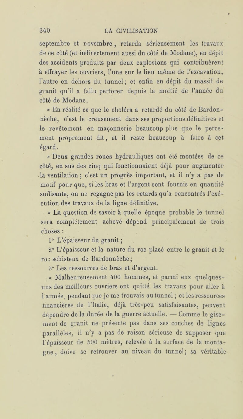 septembre et novembre , retarda sérieusement les travaux de ce côté (et indirectement aussi du côté de Modane), en dépit des accidents produits par deux explosions qui contribuèrent à effrayer les ouvriers, l’une sur le lieu même de l’excavation, l’autre en dehors du tunnel; et enfin en dépit du massif de granit qu'il a fallu perforer depuis la moitié de l’année du côté de Modane. a. En réalité ce que le choléra a retardé du côté de Bardon- nèche, c’est le creusement dans ses proportions définitives et le revêtement en maçonnerie beaucoup plus que le perce- ment proprement dit, et il reste beaucoup à faire à cet égard. « Deux grandes roues hydrauliques ont été montées de ce côté, en sus des cinq qui fonctionnaient déjà pour augmenter ■ la ventilation ; c’est un progrès important, et il n’y a pas de motif pour que, si les bras et l’argent sont fournis en quantité suffisante, on ne regagne pas les retards qu’a rencontrés l’exé- cution des travaux de la ligne définitive. a La question de savoir à quelle époque probable le tunnel sera complètement achevé dépend principalement de trois choses : 1° L’épaisseur du granit ; 9° L’épaisseur et la nature du roc placé entre le granit et le ro: schisteux de Bardonnèche; 3 Les ressources de bras et d’argent. « Malheureusement 400 hommes, et parmi eux quelques- uns des meilleurs ouvriers ont quitté les travaux pour aller à i armée, pendantque je me trouvais au tunnel ; et les ressources ünancières de l’Italie, déjà très-peu satisfaisantes, peuvent dépendre de la durée de la guerre actuelle. — Comme le gise- ment de granit ne présente pas dans ses couches de lignes parallèles, il n’y a pas de raison sérieuse de supposer que l'épaisseur de 500 mètres, relevée à la surface de la monta- gne, doive se retrouver au niveau du tunnel; sa véritable