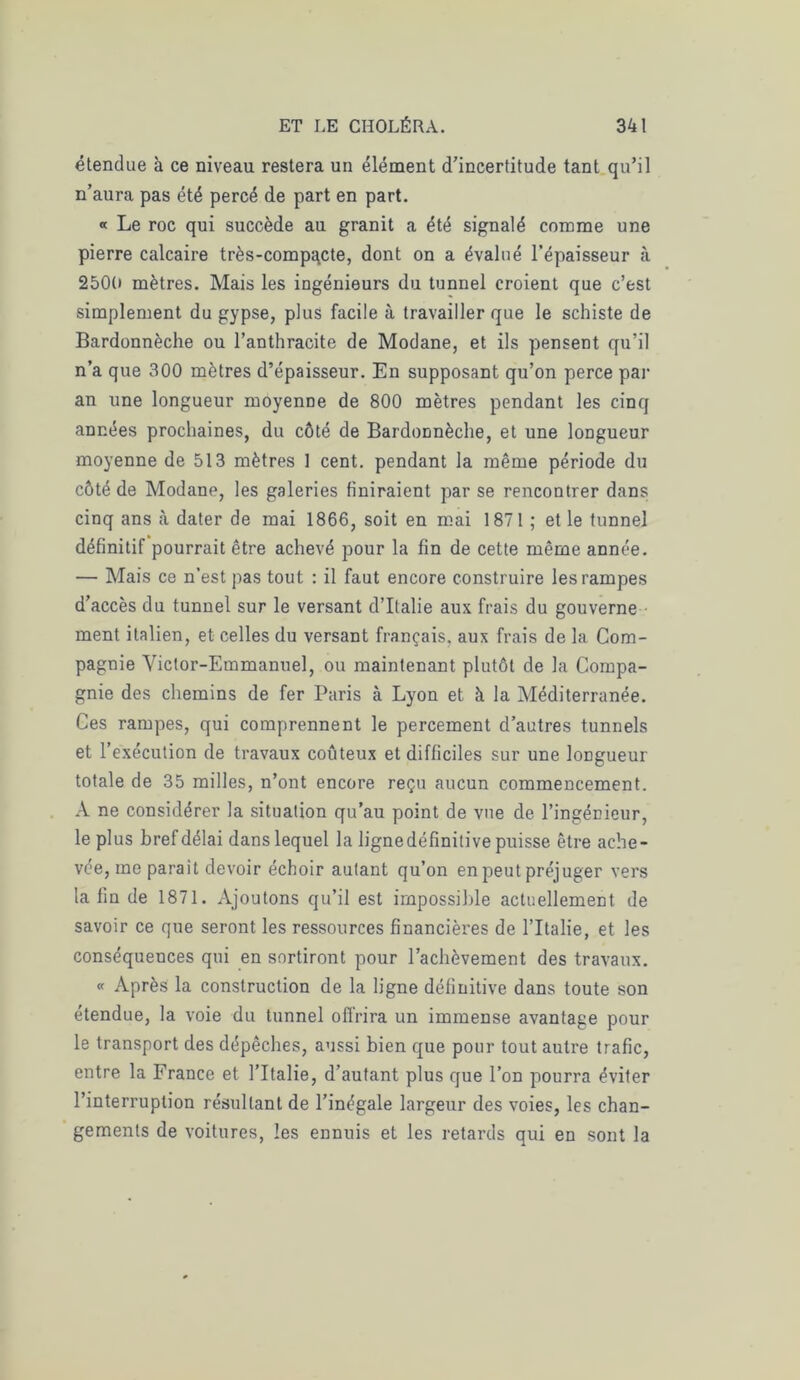 étendue à ce niveau restera un élément d’incertitude tant qu’il n’aura pas été percé de part en part. « Le roc qui succède au granit a été signalé comme une pierre calcaire très-compacte, dont on a évalué l’épaisseur à 2500 mètres. Mais les ingénieurs du tunnel croient que c’est simplement du gypse, plus facile à travailler que le schiste de Bardonnèche ou l’anthracite de Modane, et ils pensent qu’il n’a que 300 mètres d’épaisseur. En supposant qu’on perce par an une longueur moyenne de 800 mètres pendant les cinq années prochaines, du côté de Bardonnèche, et une longueur moyenne de 513 mètres 1 cent, pendant la même période du côté de Modane, les galeries finiraient par se rencontrer dans cinq ans à dater de mai 1866, soit en mai 1871 ; et le tunnel définitif pourrait être achevé pour la fin de cette même année. — Mais ce n’est pas tout : il faut encore construire les rampes d’accès du tunnel sur le versant d’Italie aux frais du gouverne ment italien, et celles du versant français, aux frais de la Com- pagnie Victor-Emmanuel, ou maintenant plutôt de la Compa- gnie des chemins de fer Paris à Lyon et à la Méditerranée. Ces rampes, qui comprennent le percement d’autres tunnels et l’exécution de travaux coûteux et difficiles sur une longueur totale de 35 milles, n’ont encore reçu aucun commencement. A ne considérer la situation qu’au point de vue de l’ingénieur, le plus bref délai dans lequel la lignedéfinitive puisse être ache- vée, me parait devoir échoir autant qu’on en peut préjuger vers la fin de 1871. Ajoutons qu’il est impossible actuellement de savoir ce que seront les ressources financières de l’Italie, et les conséquences qui en sortiront pour l’achèvement des travaux. « Après la construction de la ligne définitive dans toute son étendue, la voie du tunnel offrira un immense avantage pour le transport des dépêches, aussi bien que pour tout autre trafic, entre la France et l’Italie, d’autant plus que l’on pourra éviter l’interruption résultant de l’inégale largeur des voies, les chan- gements de voitures, les ennuis et les retards qui en sont la