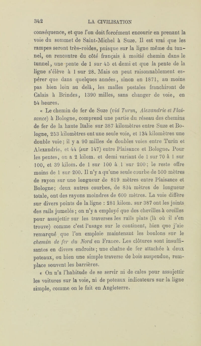 conséquence, et que l’on doit forcément encourir en prenant la voie du sommet de Saint-Michel à Suze. Il est vrai que les rampes seront très-roides, puisque sur la ligne même du tun- nel, on rencontre du côté français à moitié chemin dans le tunnel, une pente de 1 sur 45 et demi et que la pente de la ligne s’élève à 1 sur 28. Mais on peut raisonnablement es- pérer que dans quelques années, sinon en 1871, au moins pas bien loin au delà, les malles postales franchiront de Calais à Brindes, 1390 milles, sans changer de voie, en 54 heures. « Le chemin de fer de Suze (via Turin, Alexandrie el Plai- sance) h. Bologne, comprend une partie du réseau des chemins de fer de la haute Italie sur 387 kilomètres entre Suze et Bo- logne, 253 kilomètres ont une seule voie, et 134 kilomètres une double voie ; il y a 90 milles de doubles voies entre Turin et Alexandrie, et 44 (sur 147) entre Plaisance et Bologne. Pour les pentes, on a 2 kilom. et demi variant de 1 sur 70 à 1 sur 100, et 39 kilom. de 1 sur 100 à 1 sur 200; le reste offre moins de 1 sur 200. Il n’y a qu’une seule courbe de 500 mètres de rayon sur une longueur de 819 mètres entre Plaisance et Bologne; deux autres courbes, de 834 mètres de longueur totale, ont des rayons moindres de 600 mètres. La voie diffère sur divers points de la ligne : 281 kilom. sur 387 ont les joints des rails jumelés ; on n’y a employé que des chevilles à oreilles pour assujettir sur les traverses les rails plats (là où il s’en trouve) comme c’est l’usage sur le continent, bien que j’aie remarqué que l’on emploie maintenant les boulons sur le chemin de fer du Nord en France. Les clôtures sont insuffi- santes en divers endroits; une chaîne de fer attachée à deux poteaux, ou bien une simple traverse de bois suspendue, rem- place souvent les barrières. « On n’a l’habitude de se servir ni de cales pour assujettir les voitures sur la voie, ni de poteaux indicateurs sur la ligne simple, comme on le fait en Angleterre.