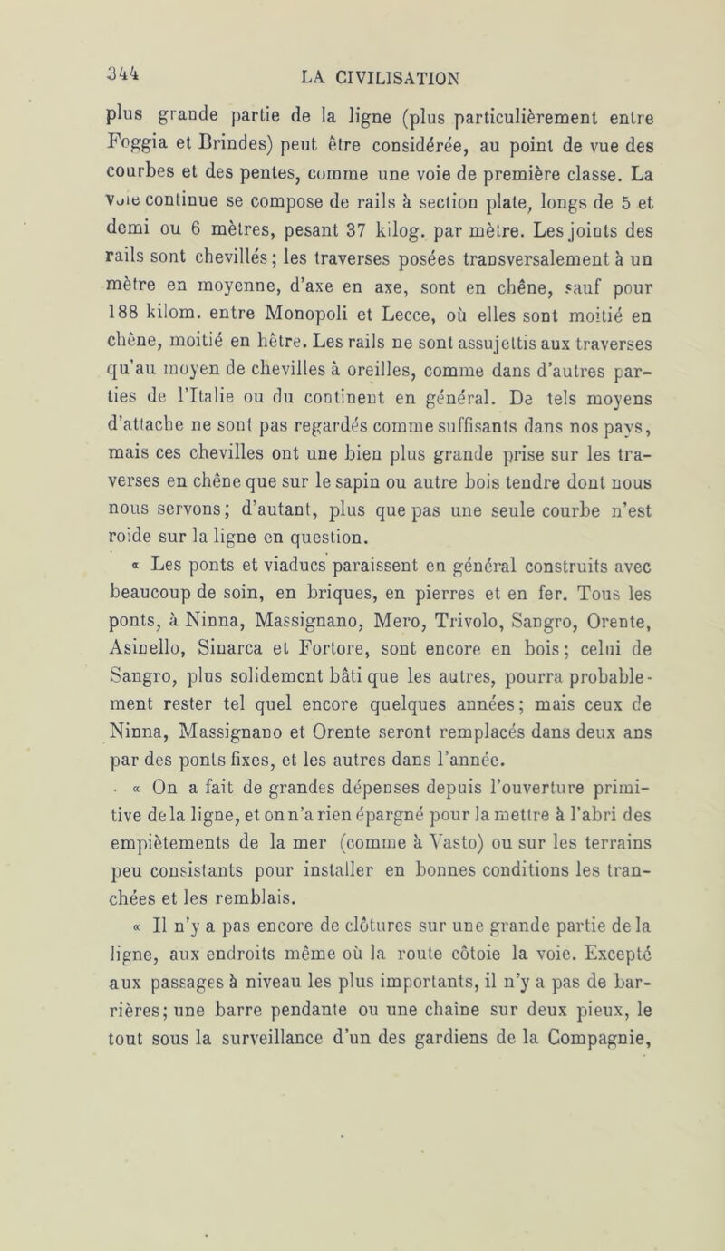 plus grande partie de la ligne (plus particulièrement entre Foggia et Brindes) peut être considérée, au point de vue des courbes et des pentes, comme une voie de première classe. La Vuie continue se compose de rails à section plate, longs de 5 et demi ou 6 mètres, pesant 37 kilog. par mètre. Les joints des rails sont chevillés; les traverses posées transversalement à un mètre en moyenne, d’axe en axe, sont en chêne, sauf pour 188 kilom. entre Monopoli et Lecce, où elles sont moitié en chêne, moitié en hêtre. Les rails ne sont assujettis aux traverses qu au moyen de chevilles à oreilles, comme dans d’autres par- ties de l’Italie ou du continent en général. De tels moyens d’attache ne sont pas regardés comme suffisants dans nos pavs, mais ces chevilles ont une bien plus grande prise sur les tra- verses en chêne que sur le sapin ou autre bois tendre dont nous nous servons; d’autant, plus que pas une seule courbe n’est roide sur la ligne en question. « Les ponts et viaducs paraissent en général construits avec beaucoup de soin, en briques, en pierres et en fer. Tous les ponts, à Ninna, Massignano, Mero, Trivolo, Sangro, Orente, Asinello, Sinarca et Fortore, sont encore en bois; celui de Sangro, plus solidement bâti que les autres, pourra probable- ment rester tel quel encore quelques années; mais ceux de Ninna, Massignano et Orente seront remplacés dans deux ans par des ponts fixes, et les autres dans l’année. • « On a fait de grandes dépenses depuis l’ouverture primi- tive delà ligne, et on n’a rien épargné pour la mettre à l’abri des empiètements de la mer (comme à Yasto) ou sur les terrains peu consistants pour installer en bonnes conditions les tran- chées et les remblais. « Il n’y a pas encore de clôtures sur une grande partie delà ligne, aux endroits même où la route côtoie la voie. Excepté aux passages à niveau les plus importants, il n’y a pas de bar- rières; une barre pendante ou une chaîne sur deux pieux, le tout sous la surveillance d’un des gardiens de la Compagnie,