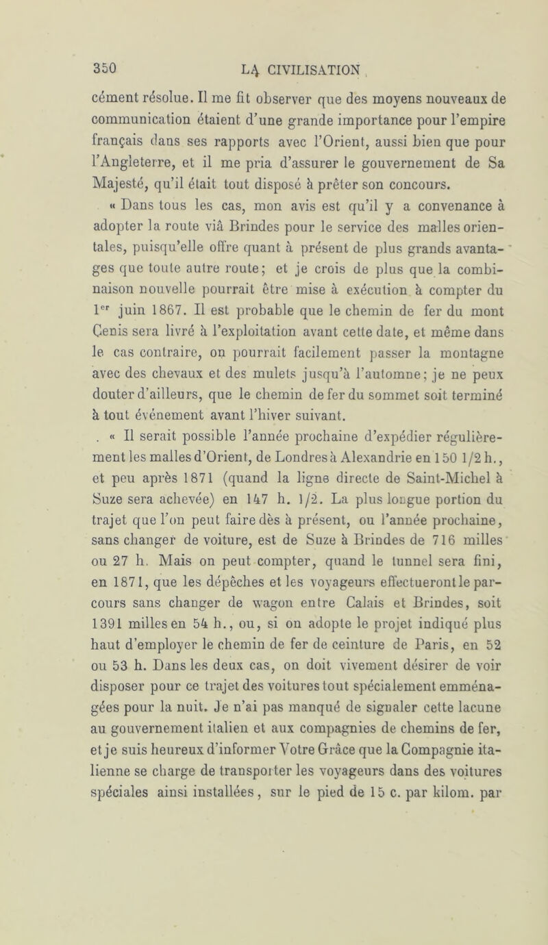 cément résolue. Il me fit observer que des moyens nouveaux de communication étaient d’une grande importance pour l’empire français dans ses rapports avec l’Orient, aussi bien que pour l’Angleterre, et il me pria d’assurer le gouvernement de Sa Majesté, qu’il était tout disposé à prêter son concours. « Dans tous les cas, mon avis est qu’il y a convenance à adopter la route via Brindes pour le service des malles orien- tales, puisqu’elle ofire quant à présent de plus grands avanta- ges que toute autre route; et je crois de plus que la combi- naison nouvelle pourrait être mise à exécution à compter du 1er juin 1867. Il est probable que le chemin de fer du mont Cenis sera livré à l’exploitation avant cette date, et même dans le cas contraire, on pourrait facilement passer la montagne avec des chevaux et des mulets jusqu’à l’automne; je ne peux douter d’ailleurs, que le chemin de fer du sommet soit terminé à tout événement avant l’hiver suivant. . « Il serait possible l’année prochaine d’expédier régulière- ment les malles d’Orient, de Londres à Alexandrie en 150 1 /2 h., et peu après 1871 (quand la ligne directe de Saint-Michel à Suze sera achevée) en 147 h. 1/2. La plus longue portion du trajet que l’on peut faire dès à présent, ou l’année prochaine, sans changer de voiture, est de Suze à Brindes de 716 milles ou 27 h. Mais on peut compter, quand le tunnel sera fini, en 1871, que les dépêches et les voyageurs effectueront le par- cours sans changer de wagon entre Calais et Brindes, soit 1391 milles en 54 h., ou, si on adopte le projet indiqué plus haut d’employer le chemin de fer de ceinture de Paris, en 52 ou 53 h. Dans les deux cas, on doit vivement désirer de voir disposer pour ce trajet des voitures tout spécialement emména- gées pour la nuit. Je n’ai pas manqué de signaler cette lacune au gouvernement italien et aux compagnies de chemins de fer, et je suis heureux d’informer Votre Grâce que la Compagnie ita- lienne se charge de transporter les voyageurs dans des voitures spéciales ainsi installées, sur le pied de 15 c. par kilom. par