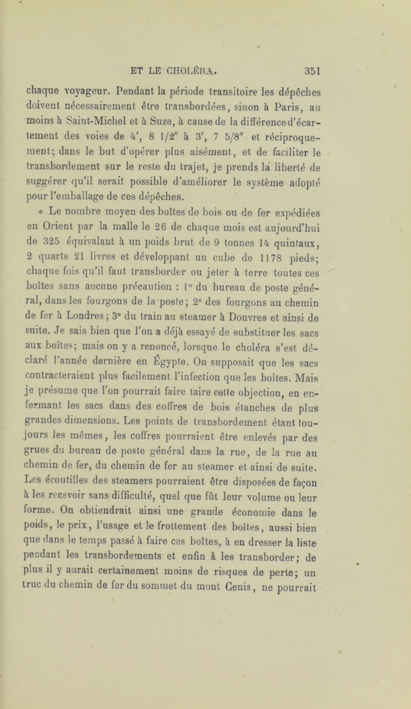 chaque voyageur. Pendant la période transitoire les dépêches doivent nécessairement être transbordées, sinon à Paris, au moins h Saint-Michel et à Suze, à cause de la différence d’écar- tement des voies de 4', 8 1/2 à 3', 7 5/8 et réciproque- ment; dans le but d’opérer plus aisément, et de faciliter le transbordement sur le reste du trajet, je prends la liberté de suggérer qu’il serait possible d’améliorer le système adopté pour l’emballage de ces dépêches. a Le nombre moyen des boîtes de bois ou de fer expédiées en Orient par la malle le 26 de chaque mois est aujourd’hui de 325 équivalant à un poids brut de 9 tonnes 14 quintaux, 2 quarts 21 livres et développant un cube de 1178 pieds; chaque fois qu’il faut transborder ou jeter à terre toutes ces boîtes sans aucune précaution : l.° du bureau de poste géné- ral, dans les fourgons de la poste; 2° des fourgons au chemin de fer à Londres ; 3° du train au steamer à Douvres et ainsi de suite. Je sais bien que l’on a déjà essayé de substituer les sacs aux boites; mais on y a renoncé, lorsque le choléra s’est dé- claré l’année dernière en Égypte. On supposait que les sacs contracteraient plus facilement l’infection que les boîtes. Mais je présume que l’on pourrait faire taire cette objection, en en- fermant les sacs dans des coffres de bois étanches de plus grandes dimensions. Les points de transbordement étant tou- jours les mêmes, les coffres pourraient être enlevés par des grues du bureau de poste général dans la rue, de la rue au chemin de fer, du chemin de fer au steamer et ainsi de suite. Les écoutilles des steamers pourraient être disposées de façon à les recevoir sans difficulté, quel que fût leur volume ou leur forme. On obtiendrait ainsi une grande économie dans le poids, le prix, 1 usage et le frottement des boites, aussi bien que dans le temps passé à faire ces boîtes, à en dresser la liste pendant les transbordements et enfin à les transborder; de plus il y aurait certainement moins de risques de perte; un truc du chemin de fer du sommet du mont Genis, ne pourrait