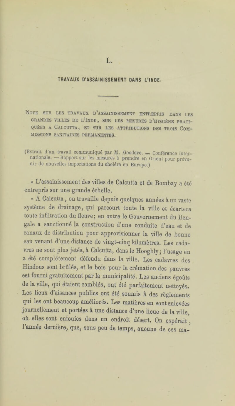 L. TRAVAUX D’ASSAINISSEMENT DANS L’INDE. Note sur les travaux d’assainissement entrepris dans les GRANDES VILLES DE L’INDE, SUR LES MESURES D’HYGIÈNE PRATI- QUÉES a Calcutta, et sur les attributions des trois Com- missions sanitaires permanentes. (Extrait d’un travail communique par M. Goodeve. — Conférence inter- nationale. — Rapport sur les mesures à prendre en Orient pour préve- nir de nouvelles importations du choléra en Europe.) « L’assainissement des villes de Calcutta et de Bombay a été entrepris sur une grande échelle. « A Calcutta, on travaille depuis quelques années à un vaste système de drainage, qui parcourt toute la ville et écartera toute infiltration du fleuve; en outre le Gouvernement du Ben- gale a sanctionné la construction d’une conduite d’eau et de canaux de distiibution pour approvisionner la ville de bonne eau venant d’une distance de vingt-cinq kilomètres. Les cada- vres ne sont plus jetés, à Calcutta, dans le Hooghly; l’usage en a été complètement défendu dans la ville. Les cadavres des Hindous sont brûles, et le bois pour la crémation des pauvres est fourni gratuitement par la municipalité. Les anciens égouts de la ville, qui étaient comblés, ont été parfaitement nettoyés. Les lieux d’aisances publics ont été soumis à des règlements qui les ont beaucoup améliorés. Les matières en sont enlevées journellement et portées à une distance d’une lieue de la ville, où elles sont enfouies dans un endroit désert. On espérait , l’année dernière, que, sous peu de temps, aucune de ces ma-