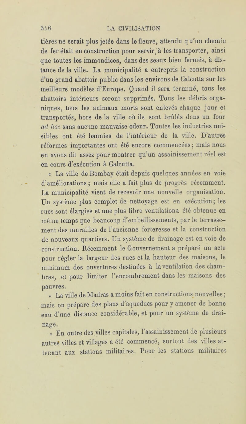 tièresne serait plus jetée dans le fleuve, attendu qu’un chemin de fer était en construction pour servir, à les transporter, ainsi que toutes les immondices, dans des seaux bien fermés, à dis- tance de la ville. La municipalité a entrepris la construction d’un grand abattoir public dans les environs de Calcutta sur les meilleurs modèles d’Europe. Quand il sera terminé, tous les abattoirs intérieurs seront supprimés. Tous les débris orga- niques, tous les animaux morts sont enlevés chaque jour et transportés, hors de la ville où ils sont brûlés dans un four ad hoc sans aucune mauvaise odeur. Toutes les industries nui- sibles ont été bannies de l’intérieur de la ville. D’autres réformes importantes ont été encore commencées ; mais nous en avons dit assez pour montrer qu’un assainissement réel est en cours d’exécution à Calcutta. « La ville de Bombay était depuis quelques années en voie d’améliorations ; mais elle a fait plus de progrès récemment. La municipalité vient de recevoir une nouvelle organisation. Un système plus complet de nettoyage est en exécution; les rues sont élargies et une plus libre ventilation a été obtenue en même temps que beaucoup d’embellissements, par le terrasse- ment des murailles de l’ancienne forteresse et la construction de nouveaux quartiers. Un système de drainage est en voie de construction. Récemment le Gouvernement a préparé un acte pour régler la largeur des rues et la hauteur des maisons, le minimum des ouvertures destinées à la ventilation des cham- bres, et pour limiter l’encombrement dans les maisons des pauvres. « La ville de Madras a moins fait en constructions nouvelles ; mais on prépare des plans d’aqueducs pour y amener de bonne eau d’une distance considérable, et pour un système de drai- nage. « En outre des villes capitales, l’assainissement de plusieurs autres villes et villages a été commencé, surtout des villes at- tenant aux stations militaires. Pour les stations militaires