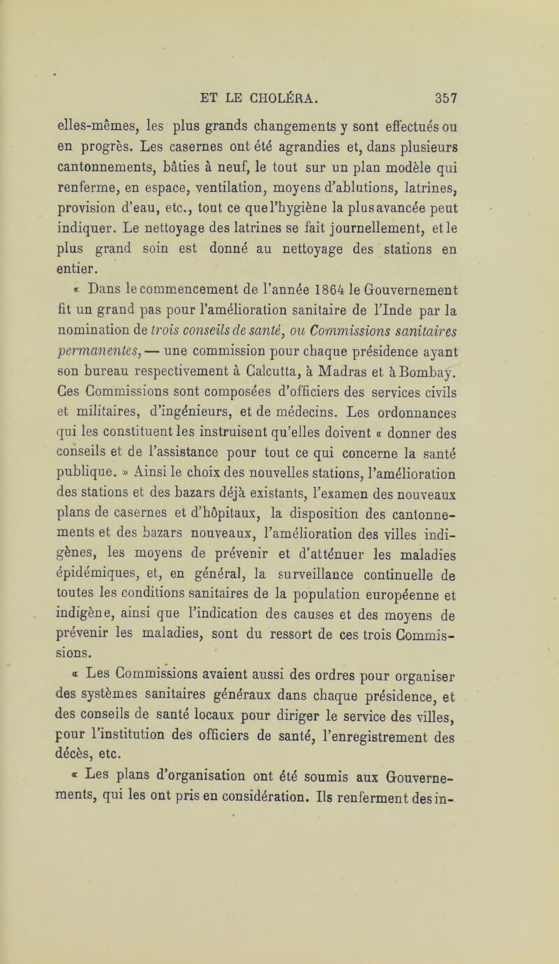 elles-mêmes, les plus grands changements y sont effectués ou en progrès. Les casernes ont été agrandies et, dans plusieurs cantonnements, bâties à neuf, le tout sur un plan modèle qui renferme, en espace, ventilation, moyens d’ablutions, latrines, provision d’eau, etc., tout ce que l’hygiène la plus avancée peut indiquer. Le nettoyage des latrines se fait journellement, et le plus grand soin est donné au nettoyage des stations en entier. « Dans le commencement de l’année 1864 le Gouvernement fit un grand pas pour l’amélioration sanitaire de l’Inde par la nomination de trois conseils de santé, ou Commissions sanitaires permanentes,— une commission pour chaque présidence ayant son bureau respectivement à Calcutta, à Madras et à Bombay. Ces Commissions sont composées d’officiers des services civils et militaires, d’ingénieurs, et de médecins. Les ordonnances qui les constituent les instruisent qu’elles doivent « donner des conseils et de l’assistance pour tout ce qui concerne la santé publique. » Ainsi le choix des nouvelles stations, l’amélioration des stations et des bazars déjà existants, l’examen des nouveaux plans de casernes et d’hôpitaux, la disposition des cantonne- ments et des bazars nouveaux, l’amélioration des villes indi- gènes, les moyens de prévenir et d’atténuer les maladies épidémiques, et, en général, la surveillance continuelle de toutes les conditions sanitaires de la population européenne et indigène, ainsi que l’indication des causes et des moyens de prévenir les maladies, sont du ressort de ces trois Commis- sions. a Les Commissions avaient aussi des ordres pour organiser des systèmes sanitaires généraux dans chaque présidence, et des conseils de santé locaux pour diriger le service des villes, pour 1 institution des officiers de santé, l’enregistrement des décès, etc. « Les plans d’organisation ont été soumis aux Gouverne- ments, qui les ont pris en considération. Ils renferment des in-