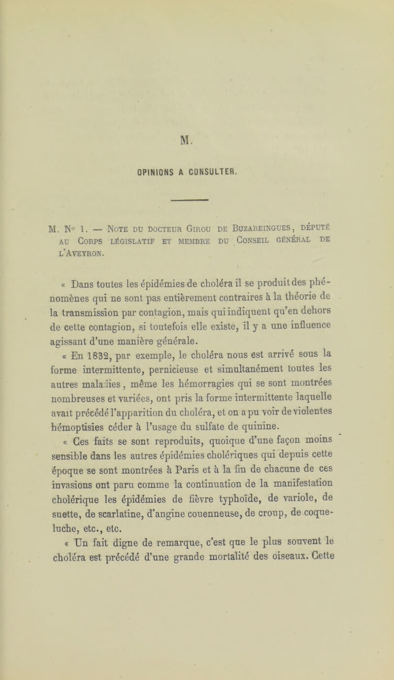 M. OPINIONS A CONSULTER. M. N° 1. — Note du docteur Girou de Buzareingues , député au Corps législatif et membre du Conseil général de l’Aveyron. « Dans toutes les épidémies de choléra il se produit des phé- nomènes qui ne sont pas entièrement contraires à la théorie de la transmission par contagion, mais qui indiquent qu’en dehors de cette contagion, si toutefois elle existe, il y a une influence agissant d’une manière générale. « En 1832, par exemple, le choléra nous est arrivé sous la forme intermittente, pernicieuse et simultanément toutes les autres mala des, même les hémorragies qui se sont montrées nombreuses et variées, ont pris la forme intermittente laquelle avait précédé l’apparition du choléra, et on a pu voir de violentes hémoptisies céder à l’usage du sulfate de quinine. « Ces faits se sont reproduits, quoique d’une façon moins sensible dans les autres épidémies cholériques qui depuis cette époque se sont montrées à Paris et à la lin de chacune de ces invasions ont paru comme la continuation de la manifestation cholérique les épidémies de fièvre typhoïde, de variole, de snette, de scarlatine, d’angine couenneuse, de croup, de coque- luche, etc., etc. « TJn fait digne de remarque, c’est que le plus souvent le choléra est précédé d’une grande mortalité des oiseaux. Cette