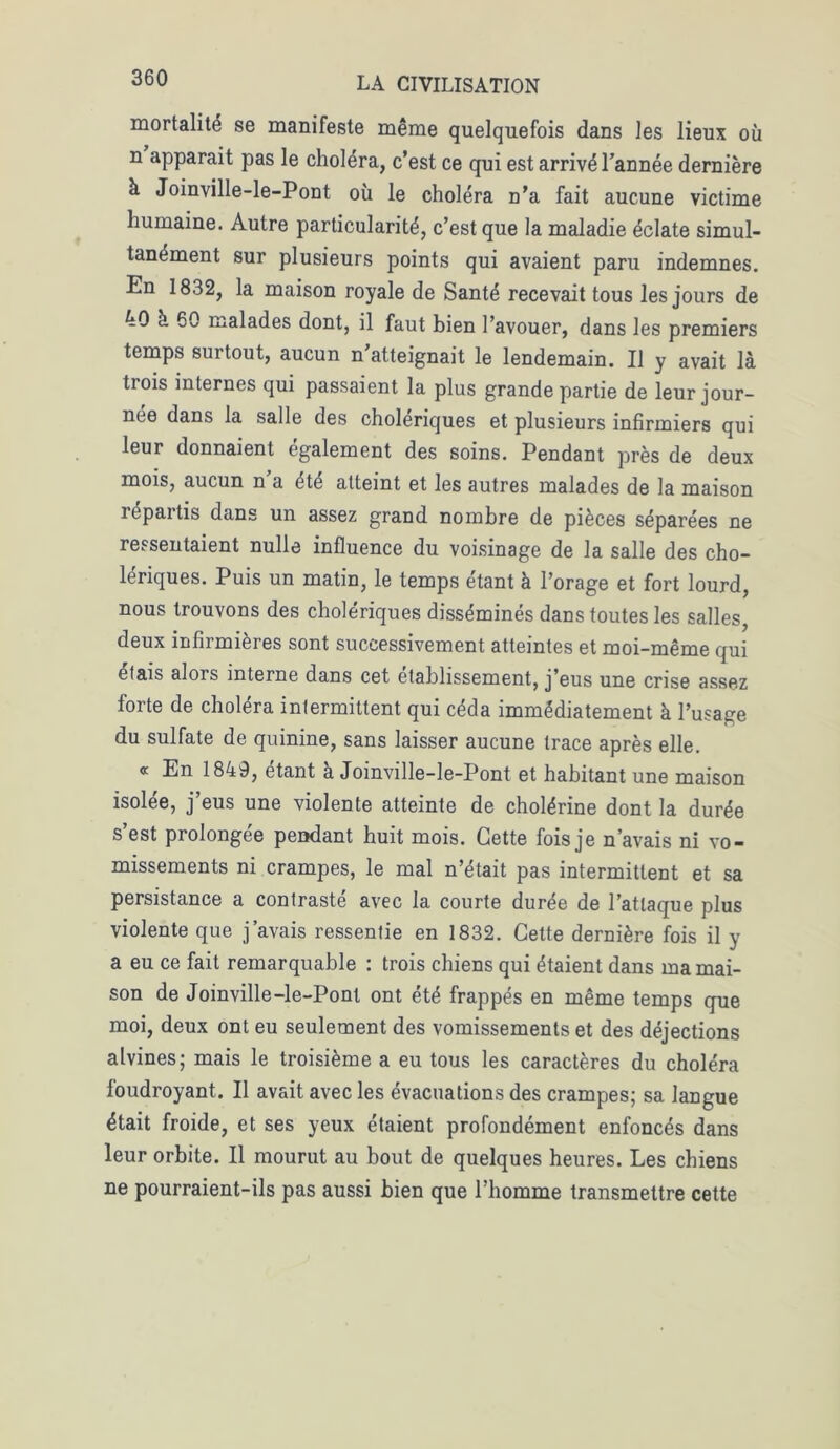 mortalité se manifeste même quelquefois dans les lieux où n apparait pas le choléra, c’est ce qui est arrivé l’année dernière à Joinville-le-Pont où le choléra n’a fait aucune victime humaine. Autre particularité, c’est que la maladie éclate simul- tanément sur plusieurs points qui avaient paru indemnes. En 1832, la maison royale de Santé recevait tous les jours de 40 à 60 malades dont, il faut bien l’avouer, dans les premiers temps surtout, aucun n’atteignait le lendemain. Il y avait là trois internes qui passaient la plus grande partie de leur jour- née dans la salle des cholériques et plusieurs infirmiers qui leur donnaient également des soins. Pendant près de deux mois, aucun n’a été atteint et les autres malades de la maison répartis dans un assez grand nombre de pièces séparées ne ressentaient nulle influence du voisinage de la salle des cho- lériques. Puis un matin, le temps étant à l’orage et fort lourd, nous trouvons des cholériques disséminés dans toutes les salles, deux infirmières sont successivement atteintes et moi-même qui étais alors interne dans cet etablissement, j’eus une crise assez forte de choléra intermittent qui céda immédiatement à l’usage du sulfate de quinine, sans laisser aucune trace après elle. « En 1849, étant à Joinville-le-Pont et habitant une maison isolée, j’eus une violente atteinte de cholérine dont la durée s’est prolongée pendant huit mois. Cette fois je n’avais ni vo- missements ni crampes, le mal n’était pas intermittent et sa persistance a contraste avec la courte durée de l’attaque plus violente que j’avais ressentie en 1832. Cette dernière fois il y a eu ce fait remarquable : trois chiens qui étaient dans ma mai- son de Joinville-le-Pont ont été frappés en même temps que moi, deux ont eu seulement des vomissements et des déjections alvines; mais le troisième a eu tous les caractères du choléra foudroyant. Il avait avec les évacuations des crampes; sa langue était froide, et ses yeux étaient profondément enfoncés dans leur orbite. Il mourut au bout de quelques heures. Les chiens ne pourraient-ils pas aussi bien que l’homme transmettre cette