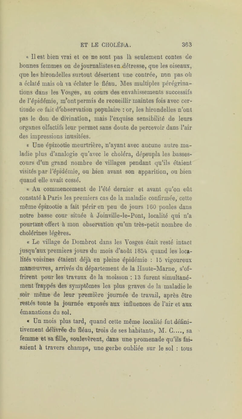 « 11 est bien vrai et ce ne sont pas là seulement contes de bonnes femmes ou de journalistes en détresse, que les oiseaux, que les hirondelles surtout désertent une contrée, non pas où a éclaté mais où va éclater le fléau. Mes multiples pérégrina- tions dans les Vosges, au cours des envahissements successifs de l’épidémie, m’ont permis de recueillir maintes fois avec cer- titude ce fait d’observation populaire : or, les hirondelles n’ont pas le don de divination, mais l’exquise sensibilité de leurs organes olfactifs leur permet sans doute de percevoir dans l’air des impressions inusitées. «Une épizootie meurtrière, n’ayant avec aucune autre ma- ladie plus d’analogie qu’avec le choléra, dépeupla les basses- cours d’un grand nombre de villages pendant qu’ils étaient visités par l’épidémie, ou bien avant son apparition, ou bien quand elle avait cessé. « Au commencement de l’été dernier et avant qu’on eût constaté à Paris les premiers cas de la maladie confirmée, cette même épizootie a fait périr en peu de jours 160 poules dans notre basse cour située à Joinville-le-Pont, localité qui n’a pourtant offert à mon observation qu’un très-petit nombre de cholérines légères. « Le village de Dombrot dans les Vosges était resté intact jusqu’aux premiers jours du mois d’août 1854 quand les loca- lités voisines étaient déjà en pleine épidémie : 15 vigoureux manœuvres, arrivés du département de la Haute-Marne, s’of- frirent pour les travaux de la moisson : 13 furent simultané- ment frappés des symptômes les plus graves de la maladie le soir même de leur première journée de travail, après être restés toute la journée exposés aux influences de l’air et aux émanations du sol. « Un mois plus tard, quand cette même localité fut défini- tivement délivrée du fléau, trois de ses habitants, M. G...., sa femme et sa fille, soulevèrent, dans une promenade qu’ils fai- saient à travers champs, une gerbe oubliée sur le sol : tous