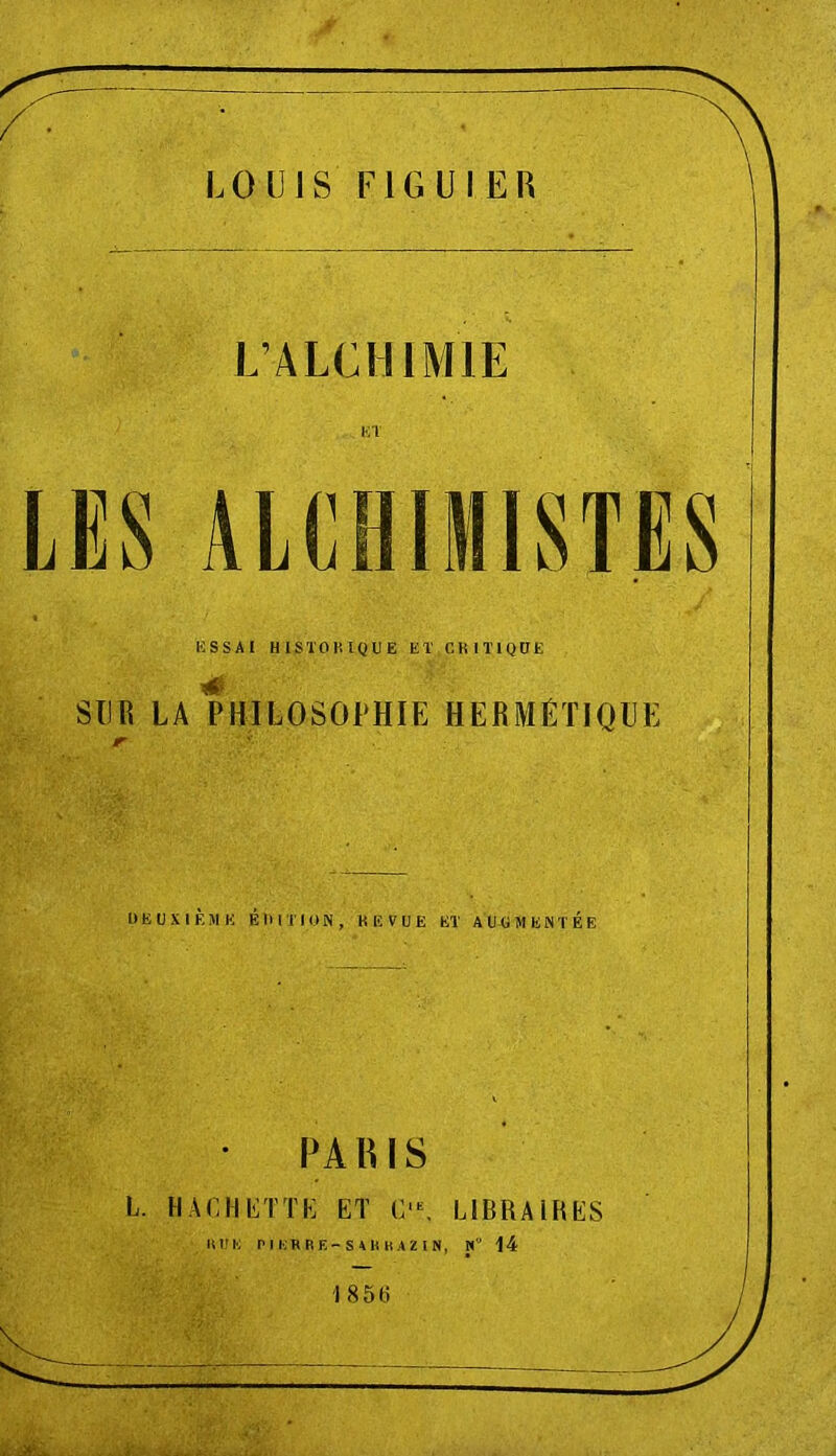 LOUIS I-IGUIEB L’ALCHIMIE LES ALCHIMISTES KSSAI HlSTOlilQUE ET CKITIQÜE SUR LA PHILOSOPHIE HERMÉTIQUE DEUXIÈME ÉlUTIüN, KEVÜE ET AUGMENTÉE PAHIS L. HACHETTE ET C'^ LIBRAIRES lUrii PrURRE-S4HKAZIN, M” I4 1850 . . ...i'