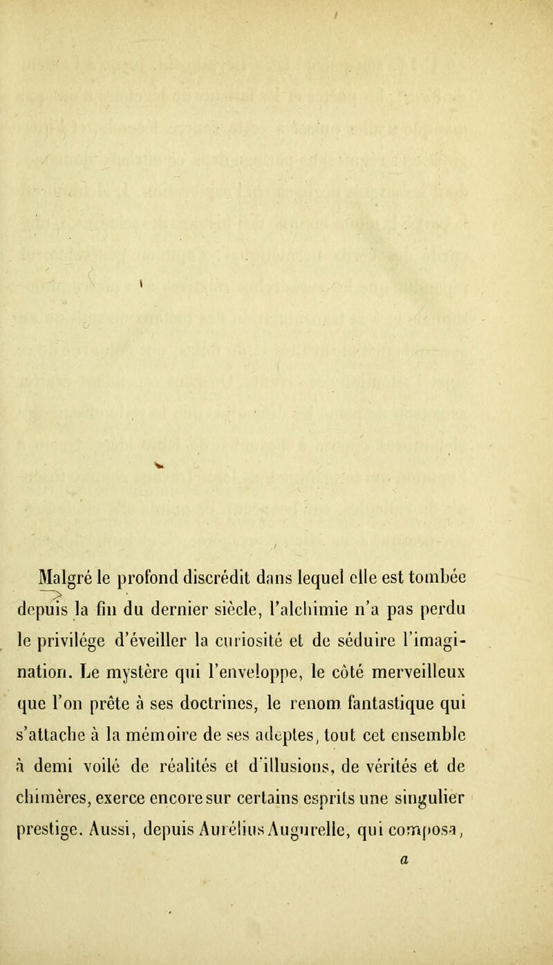 Malgré le profond discrédit dans lequel elle est tombée depuis la fin du dernier siècle, l’alcliimie n’a pas perdu le privilège d’éveiller la curiosité et de séduire l’imagi- nation. Le mystère qui l’enveloppe, le côté merveilleux que l’on prête à ses doctrines, le renom fantastique qui s’attache à la mémoire de ses adeptes, tout cet ensemble à demi voilé de réalités et d’illusions, de vérités et de chimères, exerce encore sur certains esprits une singulier prestige. Aussi, depuis AuréliusAugurelle, qui com(iosa, a