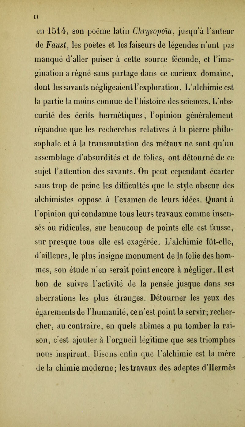 [1 en 1514, son poëine latin Chrysojwia, jusqu’à l’auleur de Faust, les poètes et les faiseurs de légendes n’ont pas manqué d’aller puiser à cette source féconde, et l’ima- gination a régné sans partage <lans ce curieux domaine, dont les savants négligeaient l’exploration. L’alchimie est la partie la moins connue de l’histoire des sciences. L’obs- curité des écrits hermétiques, l’opinion généralement répandue que les recherches relatives à la pierre philo- sophale et à la transmutation des métaux ne sont qu’un assemblage d’absurdités et de folies, ont détourné de ce sujet l’attention des savants. On peut cependant écarter sans trop de peine les difficultés que le style obscur des alchimistes oppose à l’examen de leurs idées. Quant à l’opinion qui condamne tous leurs travaux comme insen- sés ou ridicules, sur beaucoup de points elle est fausse, sur presque tous elle est exagérée. L’alchimie fùt-elle, d’ailleurs, le plus insigne monument de la folie des hom- mes, son étude n’en serait point encore à négliger. Il est bon de suivre l’activité de la pensée jusque dans ses aberrations les plus étranges. Détourner les yeux des égarements de l’humanité, ce n’est point la servir; recher- cher, au contraire, en quels abîmes a pu tomber la rai- son, c’est ajoutera l’orgueil légitime que ses triomphes nous inspirent. Disons cntiii ([UC l’alchimie est la mère de la chimie moderne; les travaux des adeptes d’Hermès