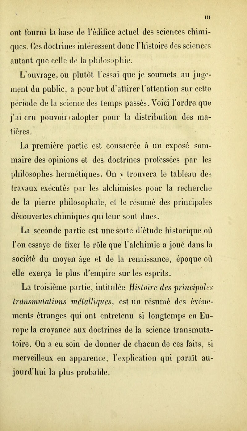 ont fourni la base de l’édifice actuel des sciences chimi- ques. Ces doctrines intéressent donc l’histoire des sciences autant que celle de la philosophie. L’ouvrage, ou plutôt l’essai que je soumets au juge- ment du public, a pour but d’attirer l’attention sur cette période de la science des temps passés. Voici l’ordre que j’ai cru pouvoinadopter pour la distribution des ma- tières. La première partie est consacrée à un exposé som- maire des opinions et des doctrines professées par les philosophes hermétiques. On y trouvera le tableau des travaux exécutés par les alchimistes pour la recherche de la pierre philosophale, et le résumé des principales découvertes chimiques qui leur sont dues. La seconde partie est une sorte d’étude historique où l’on essaye de fixer le rôle que l’alchimie a joué dans la société du moyen âge et de la renaissance, époque où elle exerça le plus d’empire sur les esprits. La troisième partie, intitulée Histoire des imncipcdes transmutations métalliques, est un résumé des événe- ments étranges qui ont entretenu si longtemps en Eu- rope la croyance aux doctrines de la science transmuta- toire. On a eu soin de donner de chacun de ces faits, si merveilleux en apparence, l’explication qui paraît au- jourd'hui la plus probable.