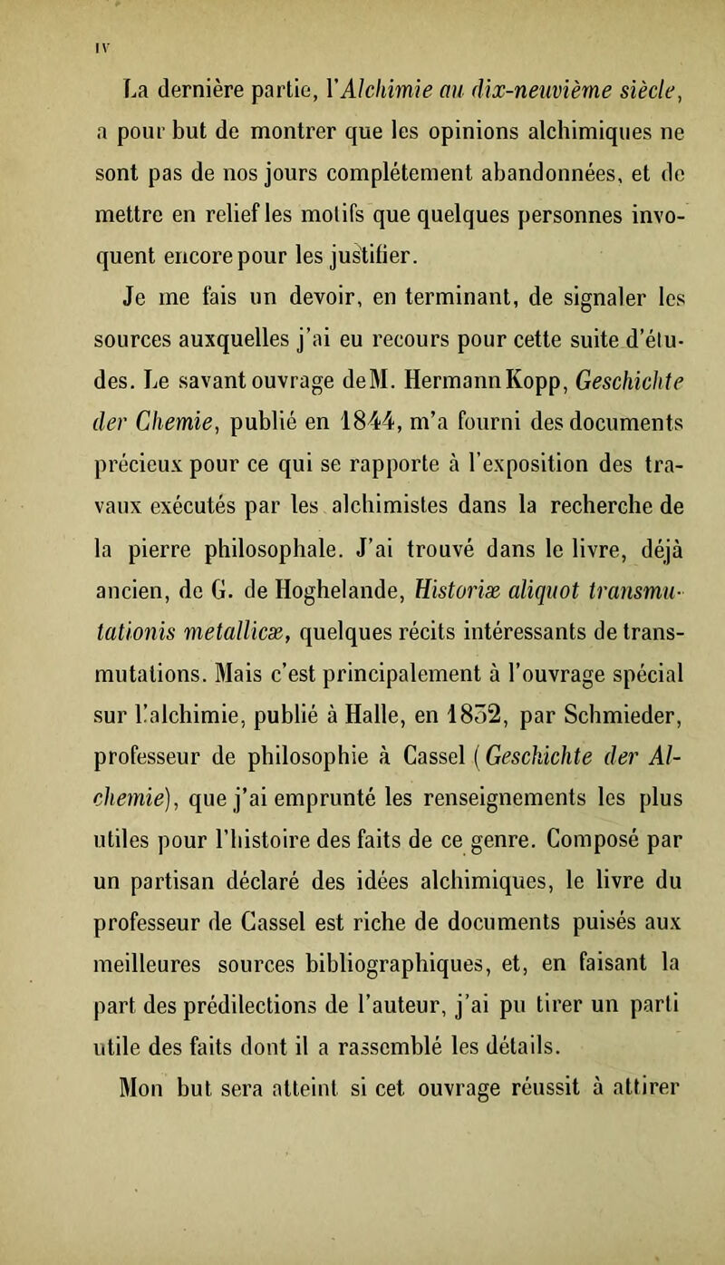 La dernière partie, VAlchimie au dix-neuvième siècle, a pour but de montrer que les opinions alchimiques ne sont pas de nos jours complètement abandonnées, et de mettre en relief les motifs que quelques personnes invo- quent encore pour les justifier. Je me fais un devoir, en terminant, de signaler les sources auxquelles j’ai eu recours pour cette suite d’étu- des. Le savant ouvrage deM. HermannKopp, Geschichte der Chemie, publié en 1844, m’a fourni des documents précieux pour ce qui se rapporte cà l’exposition des tra- vaux exécutés par les alchimistes dans la recherche de la pierre philosophale. J’ai trouvé dans le livre, déjà ancien, de G. de Hoghelande, üistoriæ aliquot transmu- taüonis metallicæ, quelques récits intéressants de trans- mutations. Mais c’est principalement à l’ouvrage spécial sur Lalchimie, publié à Halle, en 1852, par Sclimieder, professeur de philosophie à Cassel ( Geschichte der Al- chemie), que j’ai emprunté les renseignements les plus utiles pour l’histoire des faits de ce genre. Composé par un partisan déclaré des idées alchimiques, le livre du professeur de Cassel est riche de documents puisés aux meilleures sources bibliographiques, et, en faisant la part des prédilections de l’auteur, j’ai pu tirer un parti utile des faits dont il a rassemblé les détails. Mon but sera atteint si cet ouvrage réussit à attirer