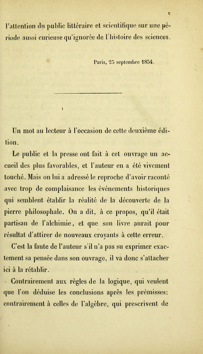 l’attention du public littéraire et scientifique sur une pé- riode aussi curieuse qu’ignorée de l’histoire des sciences. Paris, 2.“) septembre 1854. Un mot au lecteur à l’occasion de cette deuxième édi- tion. Le public et la presse ont fait à cet ouvrage un ac- cueil des plus favorables, et l’auteur en a été vivement touché. Mais on lui a adressé le reproche d’avoir raconté avec trop de complaisance les événements historiques qui semblent établir la réalité de la découverte de la pierre philosophale. On a dit, à ce propos, qu’il était partisan de l’alchimie, et que son livre çuirait pour résultat d’attirer de nouveaux croyants à cette erreur. C’est la faute de l’auteur s’il n’a pas su exprimer exac- tement sa pensée dans son ouvrage, il va donc s’attacher ici à la rétablir. Contrairement aux règles de la logique, qui veulent que l’on déduise les conclusions après les prémisses; contrairement à celles de l’algèbre, qui prescrivent de