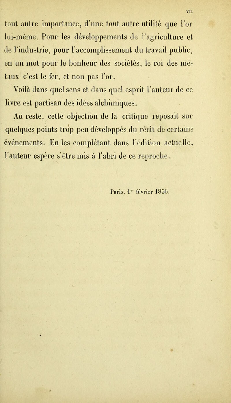 vu tout autre iiuporlaiice, d’une tout autre utilité que l’or lui-même. Pour les développements de l’agriculture et de l’industrie, pour l’accomplissement du travail public, en un mot pour le bonheur des sociétés, le roi des mé- tau.K c’est le fer, et non pas l’or. Voilà dans quel sens et dans quel esprit l’auteur de ce livre est partisan des idées alchimiques. Au reste, cette objection de la critique reposait sur quelques points trop peu développés du récit de certains événements. En les complétant dans l’édition actuelle, l’auteur espère s’être mis à l’abri de ce reproche. Paris, 1“' février 1856.