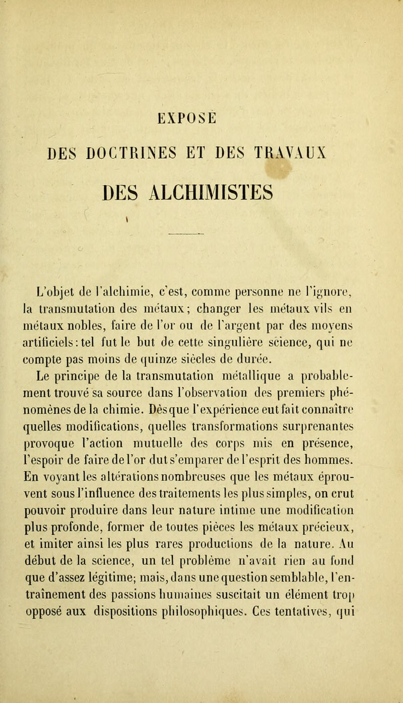 DES DOCTRINES ET DES TKAVAEX DES ALCHIMISTES \ L’objet de l’alchimie, c’est, comme personne ne l’ignore, la transmutation des métaux; changer les métaux vils en métaux nobles, faire de l’or ou de l’argent par des moyens artificiels ; tel fut le but de cette singulière science, qui ne compte pas moins de ([uinze siècles de durée. Le principe de la transmutation métallique a probable- ment trouvé sa source dans l’observation des premiers phé- nomènes de la chimie. Dèsque l'expérience eut fait connaître quelles modifications, quelles transformations surprenantes provoque l’action mutuelle des corps mis en présence, l’espoir de faire de l’or dut s’emparer de l’esprit des hommes. En voyant les altérations nombreuses que les métaux éprou- vent sous l’influence des traitements les plus simples, on crut pouvoir produire dans leur nature intime une modification plus profonde, former de toutes pièces les métaux précieux, et imiter ainsi les plus rares productions de la nature. Au début de la science, un tel problème n’avait rien au fond que d’assez légitime; mais, dans une question semblable, l’en- traînement des passions humaines suscitait un élément tro[» opposé aux dispositions philosophiques. Ces tentatives, qui