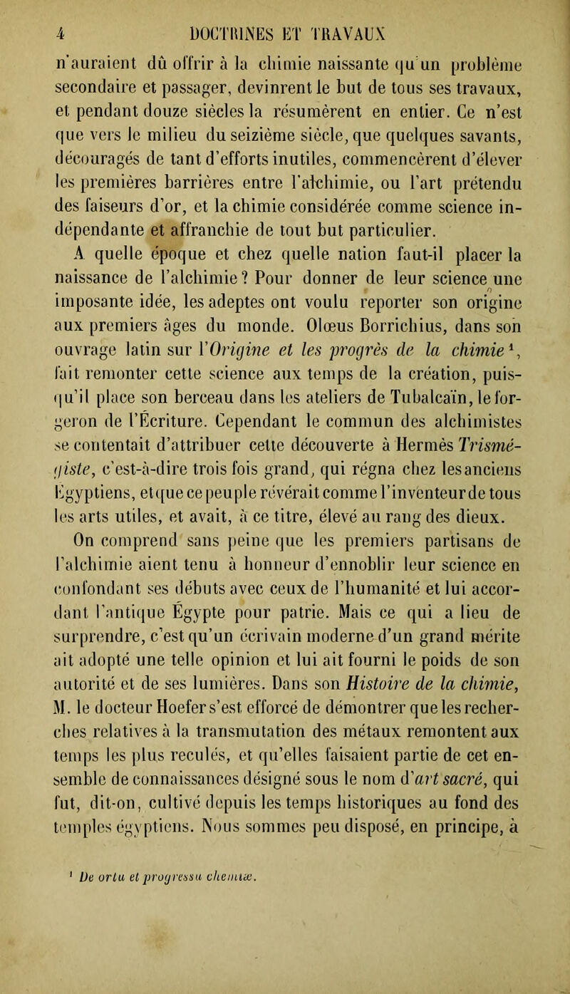 n'auraient dû ol'lrir à la chimie naissante qu un [jiüblèine secondaire et passager, devinrent le but de tous ses travaux, et pendant douze siècles la résumèrent en entier. Ce n’est que vers le milieu du seizième siècle, que quelques savants, découragés de tant d’efforts inutiles, commencèrent d’élever les premières barrières entre l’atchimie, ou Tart prétendu des faiseurs d’or, et la chimie considérée comme science in- dépendante et affranchie de tout but particulier. A quelle époque et chez quelle nation faut-il placer la naissance de l’alchimie ? Pour donner de leur science une imposante idée, les adeptes ont voulu reporter son origine aux premiers âges du inonde. Olœus Borrichius, dans son ouvrage latin sur VOrujine et les progrès de la chimie^, fait remonter cette science aux temps de la création, puis- (|u’il place son berceau dans les ateliers de Tubalca'in, le for- geron de l’Écriture. Cependant le commun des alchimistes se contentait d’attribuer cette découverte à Hermès ï’n'swd- (j iste, c’est-à-dire trois fois grand, qui régna chez les anciens Egyptiens, et ([ue ce peu pie révérait comme l’inventeur de tous les arts utiles, et avait, à ce titre, élevé au rang des dieux. On comprend sans peine que les premiers partisans de ralchimie aient tenu à honneur d’ennoblir leur science en confondant ses débuts avec ceux de l’humanité et lui accor- dant l’antique Égypte pour patrie. Mais ce qui a lieu de surprendre, c’est qu’un écrivain moderne d’un grand mérite ait adopté une telle opinion et lui ait fourni le poids de son autorité et de ses lumières. Dans son Histoire de la chimie, M. le docteur Hoefers’e.st efforcé de démontrer que les recher- ches relatives à la transmutation des métaux remontent aux temps les jilus reculés, et qu’elles faisaient partie de cet en- semble de connaissances désigné sous le nom d'art sacré, qui fut, dit-on, cultivé depuis les temps historiques au fond des temples égyptiens. Nous sommes peu disposé, en principe, à Uc ürlu et profjretssa cheinue.