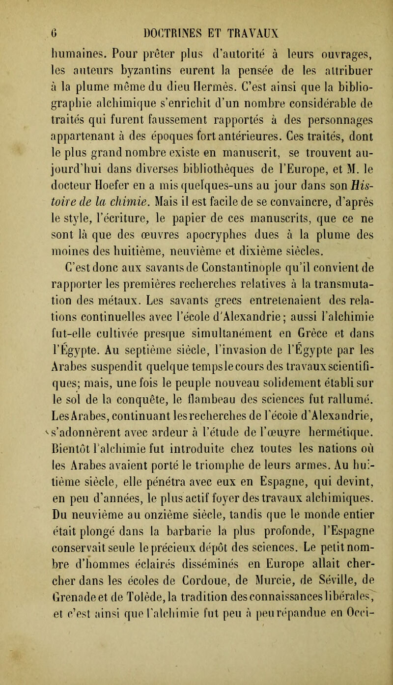 humaines. Pour prêter plus d’autorité à leurs ouvrages, les auteurs byzantins eurent la pensée de les attribuer à la plume même du dieu Hermès. C’est ainsi que la biblio- graphie alchimique s’enrichit d’un nombre considérable de traités qui furent faussement rapportés à des personnages appartenant à des époques fort antérieures. Ces traités, dont le plus grand nombre existe en manuscrit, se trouvent au- jourd’hui dans diverses bibliothèques de l’Europe, et M. le docteur Hoefer en a mis quelques-uns au jour dans son His- toire de la chimie. Mais il est facile de se convaincre, d’après le style, l’écriture, le papier de ces manuscrits, que ce ne sont là que des œuvres apocryphes dues à la plume des moines des huitième, neuvième et dixième siècles. C’est donc aux savants de Constantinople qu’il convient de rapporter les premières recherches relatives à la transmuta- tion des métaux. Les savants grecs entretenaient des rela- tions continuelles avec l’école d'Alexandrie ; aussi l’alchimie fut-elle cultivée presque simultanément en Grèce et dans l’Egypte. Au septième siècle, l’invasion de l’Égypte par les Arabes suspendit quelque temps le cours des travaux scientifi- ques; mais, une fois le peuple nouveau solidement établi sur le sol de la conquête, le flambeau des sciences fut rallumé. LesÂrabes, continuant les recherches de l’école d’Alexandrie, 's’adonnèrent avec ardeur à l’étude de l’œuyre hermétique. Bientôt l’alchimie fut introduite chez toutes les nations où les Arabes avaient porté le triomphe de leurs armes. Au hui- tième siècle, elle pénétra avec eux en Espagne, qui devint, en peu d’années, le plusactif foyer des travaux alchimiques. Du neuvième au onzième siècle, tandis que le monde entier était plongé dans la barbarie la plus profonde, l’Espagne conservait seule le précieux dépôt des sciences. Le petit nom- bre d’hommes éclairés disséminés en Europe allait cher- cher dans les écoles de Cordoue, de Murcie, de Séville, de Grenadeet de Tolède,la tradition desconnaissanceslibérales, et c’est ainsi que l'alchimie fut peu à peun'pandue en Occi-