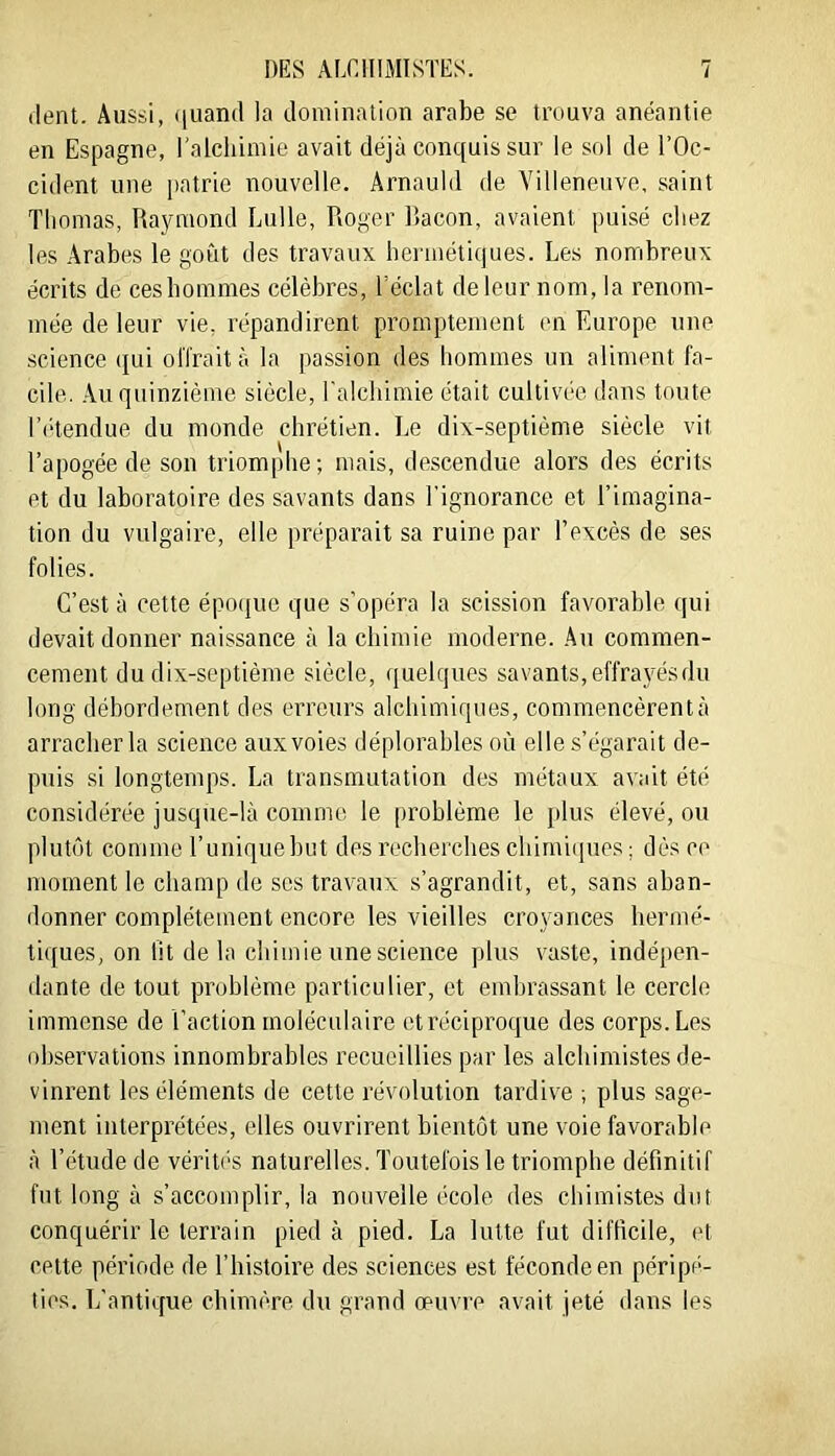 dent. Aussi, ([uand la domination arabe se trouva anéantie en Espagne, l'alchimie avait déjà conquis sur le sol de l’Oc- cident une patrie nouvelle. Arnauld de Villeneuve, saint Tliomas, Raymond Lulle, Roger Racon, avaient puisé chez les Arabes le goût des travaux hermétiques. Les nombreux écrits de cesbommes célèbres, l’éclat de leur nom, la renom- mée de leur vie, répandirent promptement en Europe une science qui offrait à la passion des hommes un aliment fa- cile. .Vu quinzième siècle, l'alchimie était cultivée dans toute r('“tendue du monde chrétien. Le dix-septième siècle vit l’apogée de son triomphe; mais, descendue alors des écrits et du laboratoire des savants dans l'ignorance et l’imagina- tion du vulgaire, elle préparait sa ruine par l’excès de ses folies. C’est à cette épocjue que s'opéra la scission favorable qui devait donner naissance à la chimie moderne. Au commen- cement du dix-septième siècle, ([uelques savants, effrayés du long débordement des erreurs alchimiques, commencèrentà arracher la science aux voies déplorables où elle s’égarait de- puis si longtemps. La transmutation des métaux avait été considérée jusque-là comme le problème le plus élevé, ou plutôt comme runiquebut des recherches chirni(iues; dès ce moment le champ de scs travaux s’agrandit, et, sans aban- donner complètement encore les vieilles cro}'ances hermé- tiques, on fit de la chimie une science plus vaste, indépen- dante de tout problème particulier, et embrassant le cercle immense de l’action moléculaire et réciproque des corps. Les observations innombrables recueillies par les alchimistes de- vinrent les éléments de cette révolution tardive ; plus sage- ment interprétées, elles ouvrirent bientôt une voie favorable à l’étude de vérités naturelles. Toutefois le triomphe définitif fut long à s’accomplir, la nouvelle école des chimistes dut conquérir le terrain pied à pied. La lutte fut difficile, et cette période de l’histoire des sciences est féconde en péripé- ties. L'antique chimère du grand oeuvre avait jeté dans les