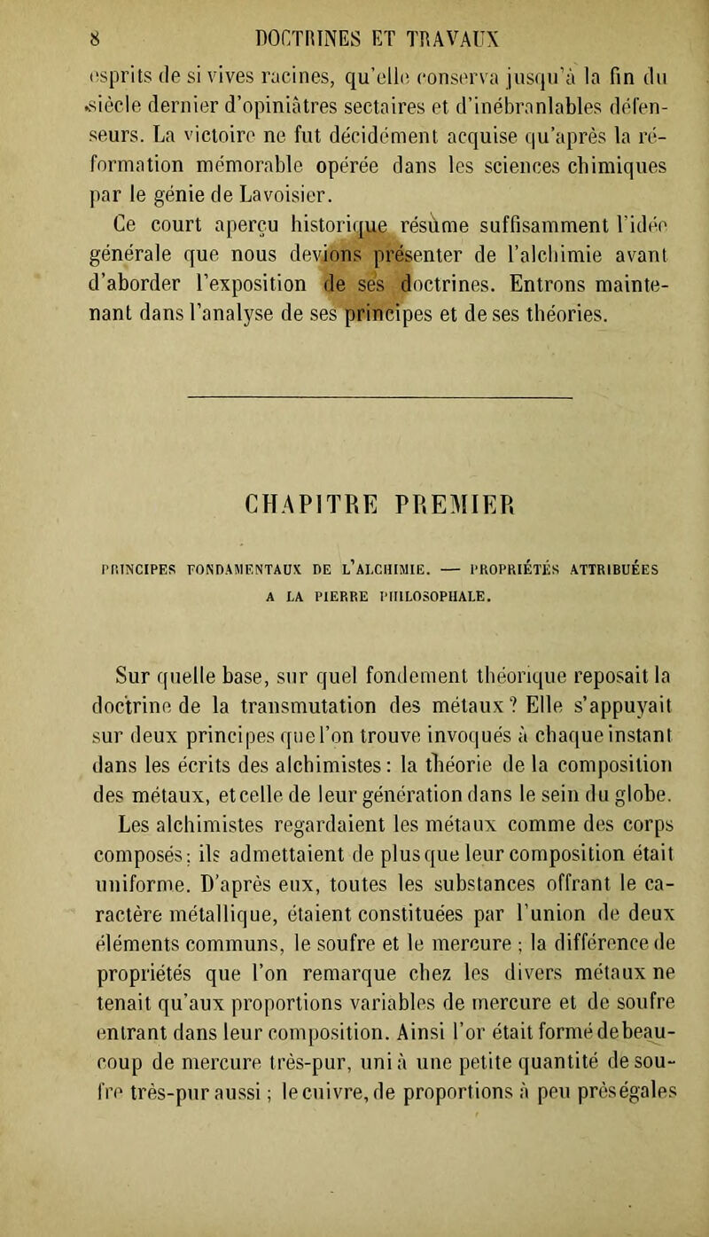 tîsprits (le si vives nicines, qu’elliî conserva jusqu’à la fin du ^siècle dernier d’opiniâtres sectaires et d’inébranlables défen- seurs. La victoire ne fut décidément acquise qu’après la ré- formation mémorable opérée dans les sciences chimiques par le génie de Lavoisier. Ce court aperçu historique résume suffisamment l’idée générale que nous devions présenter de l’alcbimie avant d’ahorder l’exposition de ses doctrines. Entrons mainte- nant dans l’analyse de ses principes et de ses théories. CH.APITRE PREMIER PRINCIPES FONDAMENTAUX DE l’aI.CHIMIE. — PROPRIÉTÉS ATTRIBUÉES A LA PIERRE PHILOSOPHALE. Sur quelle base, sur quel fondement théorique reposait la doctrine de la transmutation des métaux? Elle s’appuyait sur deux principes quel’on trouve invoqués à chaqueinstant dans les écrits des alchimistes: la théorie de la composition des métaux, etcelle de leur génération dans le sein du globe. Les alchimistes regardaient les métaux comme des corps composés; ils admettaient de plus que leur composition était uniforme. D’après eux, toutes les substances offrant le ca- ractère métallique, étaient constituées par l’union de deux éléments communs, le soufre et le mercure ; la différence de propriétés que l’on remarque chez les divers métaux ne tenait qu’aux proportions variables de mercure et de soufre entrant dans leur composition. Ainsi l’or était formé debeau- coup de mercure très-pur, uni à une petite quantité de sou- fre très-pur aussi ; le cuivre, de proportions à peu prèségales