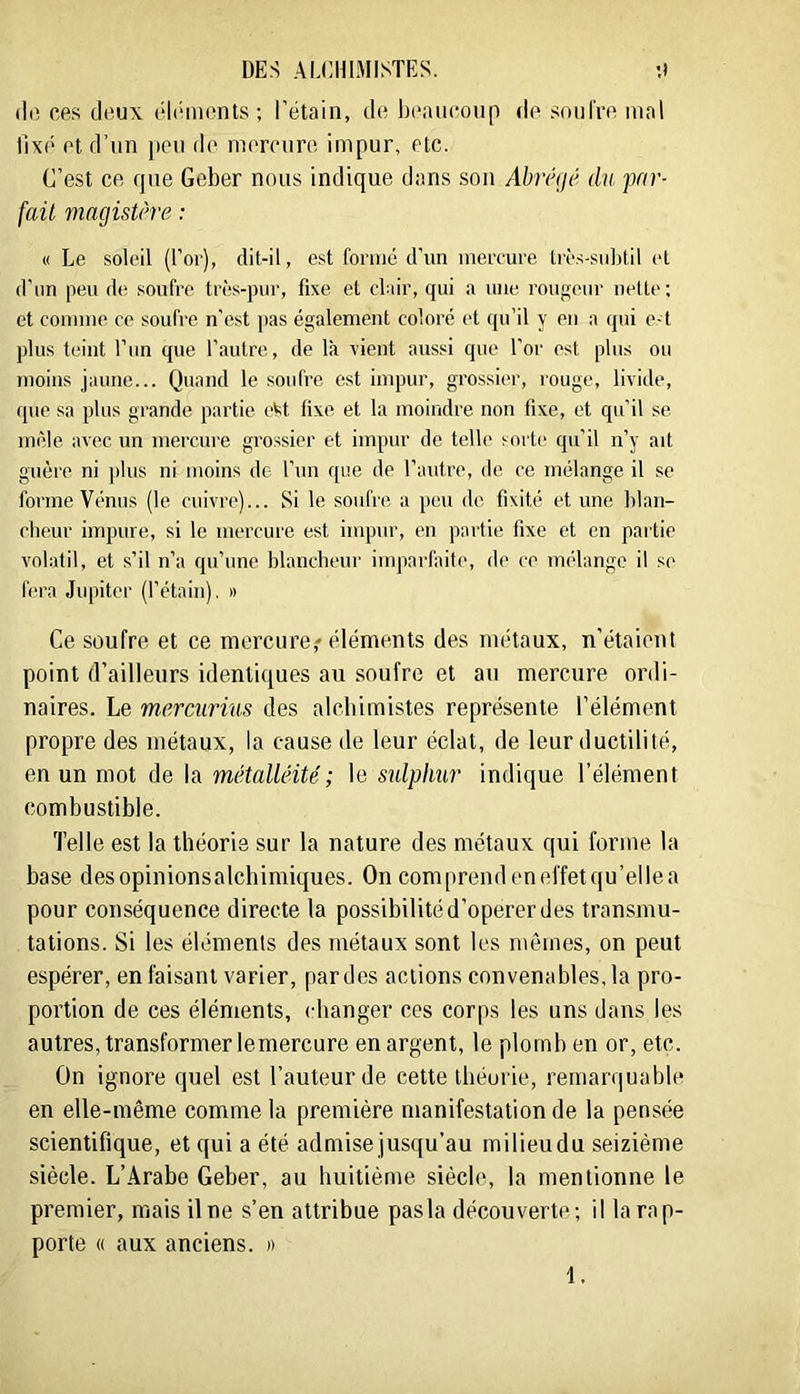 (lo cas deux éli‘mont.s ; l’étain, de beaucoup de .soufre mal fixé et d’un peu de mercure impur, etc. C’est ce que Geber nous indique dans son Abmjé du par- fait magistùre : « Le soleil (l’or), dit-il, est fomie d’un mercure très-subtil et d’un peu de .soufre trè.s-pur, fixe et clair, qui a une rougeur nette; et connue ce soufre n’est pas également coloré et qu’il y en a qui e-f plus teint l’iin que l’autre, de là rient aussi que l’or est plus ou 7uoius jaune... Quand le soufre est impur, grossier, rouge, livide, que sa plus grande partie eM fixe et la moindre non fixe, et qu’il se mêle avec un mercure grossier et impur de telle sorte qu’il n’y ait guère ni plus ni moins de l’un que de l’autre, de ce mélange il se forme Vénus (le cuivre)... Si le soufre a peu de fixité et une blan- cheur impure, si le mercure est impur, en partie fixe et en partie volatil, et s’il n’a qu’une blancheur imparfaite, de ce mélange il se f(“ra Jupiter (l’étain). » Ce soufre et ce mercure,'’éléments des métaux, n’étaient point d’ailleurs identiques au soufre et au mercure ordi- naires. Le mercurius des alcbimistes représente l’élément propre des métaux, la cause de leur éclat, de leur ductilité, en un mot de la métalléité; le sulphur indique l’élément combustible. Telle est la théorie sur la nature des métaux qui forme la base desopinionsalchimiques. On comprend eneffetqu’ellea pour conséquence directe la possibilité d’operer des transmu- tations. Si les éléments des métaux sont les mêmes, on peut espérer, en faisant varier, par des actions convenables, la pro- portion de ces éléments, changer ces corps les uns dans les autres, transformer lemercure en argent, le plomb en or, etc. On ignore quel est l’auteur de cette théorie, remarquable en elle-même comme la première manifestation de la pensée scientifique, et qui a été admise jusqu’au milieudu seizième siècle. L’Arabe Geber, au huitième siècle, la mentionne le premier, mais il ne s’en attribue pasla découverte; il la rap- porte « aux anciens. »